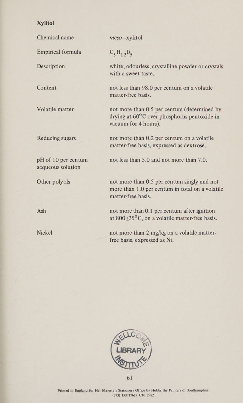 Xylitol Chemical name Empirical formula Description Content Volatile matter Reducing sugars pH of 10 per centum acqueous solution Other polyols Ash Nickel meso—xylitol C_B...0 &gt; 1275 white, odourless, crystalline powder or crystals with a sweet taste. not less than 98.0 per centum on a volatile matter-free basis. not more than 0.5 per centum (determined by drying at 60°C over phosphorus pentoxide in vacuum for 4 hours). not more than 0.2 per centum on a volatile matter-free basis, expressed as dextrose. not less than 5.0 and not more than 7.0. not more than 0.5 per centum singly and not more than 1.0 per centum in total on a volatile matter-free basis. not more than 0.1 per centum after ignition at 800+25°C, on a volatile matter-free basis. not more than 2 mg/kg on a volatile matter- free basis, expressed as Ni.  (373) Dd717617 C10 2/82