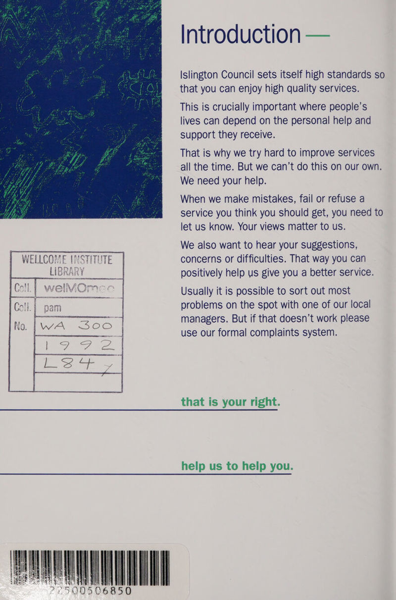  WELLCOME INSTITUTE] LIBRAR' ¥      weIVOmec | Introduction — Islington Council sets itself high standards so that you can enjoy high quality services. This is crucially important where people’s lives can depend on the personal help and support they receive. That is why we try hard to improve services all the time. But we can’t do this on our own. We need your help. When we make mistakes, fail or refuse a service you think you should get, you need to let us know. Your views matter to us. We also want to hear your suggestions, concerns or difficulties. That way you can positively help us give you a better service. Usually it is possible to sort out most problems on the spot with one of our local managers. But if that doesn’t work please use our formal complaints system. that is your right.