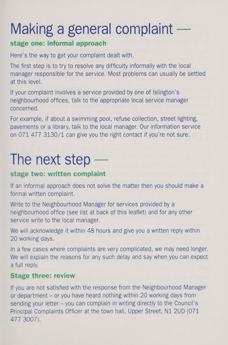 Making a general complaint — stage one: informal approach Here’s the way to get your complaint dealt with. The first step is to try to resolve any difficulty informally with the local manager responsible for the service. Most problems can usually be settled at this level. If your complaint involves a service provided by one of Islington’s neighbourhood offices, talk to the appropriate local service manager concerned. For example, if about a swimming pool, refuse collection, street lighting, pavements or a library, talk to the local manager. Our information service on 071 477 3130/1 can give you the right contact if you’re not sure. The next step — stage two: written complaint If an informal approach does not solve the matter then you should make a formal written complaint. Write to the Neighbourhood Manager for services provided by a neighbourhood office (See list at back of this leaflet) and for any other service write to the local manager. We will acknowledge it within 48 hours and give you a written reply within 20 working days. In a few cases where complaints are very complicated, we may need longer. We will explain the reasons for any such delay and say when you can expect a full reply. Stage three: review If you are not satisfied with the response from the Neighbourhood Manager or department — or you have heard nothing within 20 working days from sending your letter — you can complain in writing directly to the Council’s Principal Complaints Officer at the town hall, Upper Street, N1 2UD (071 477 3007).