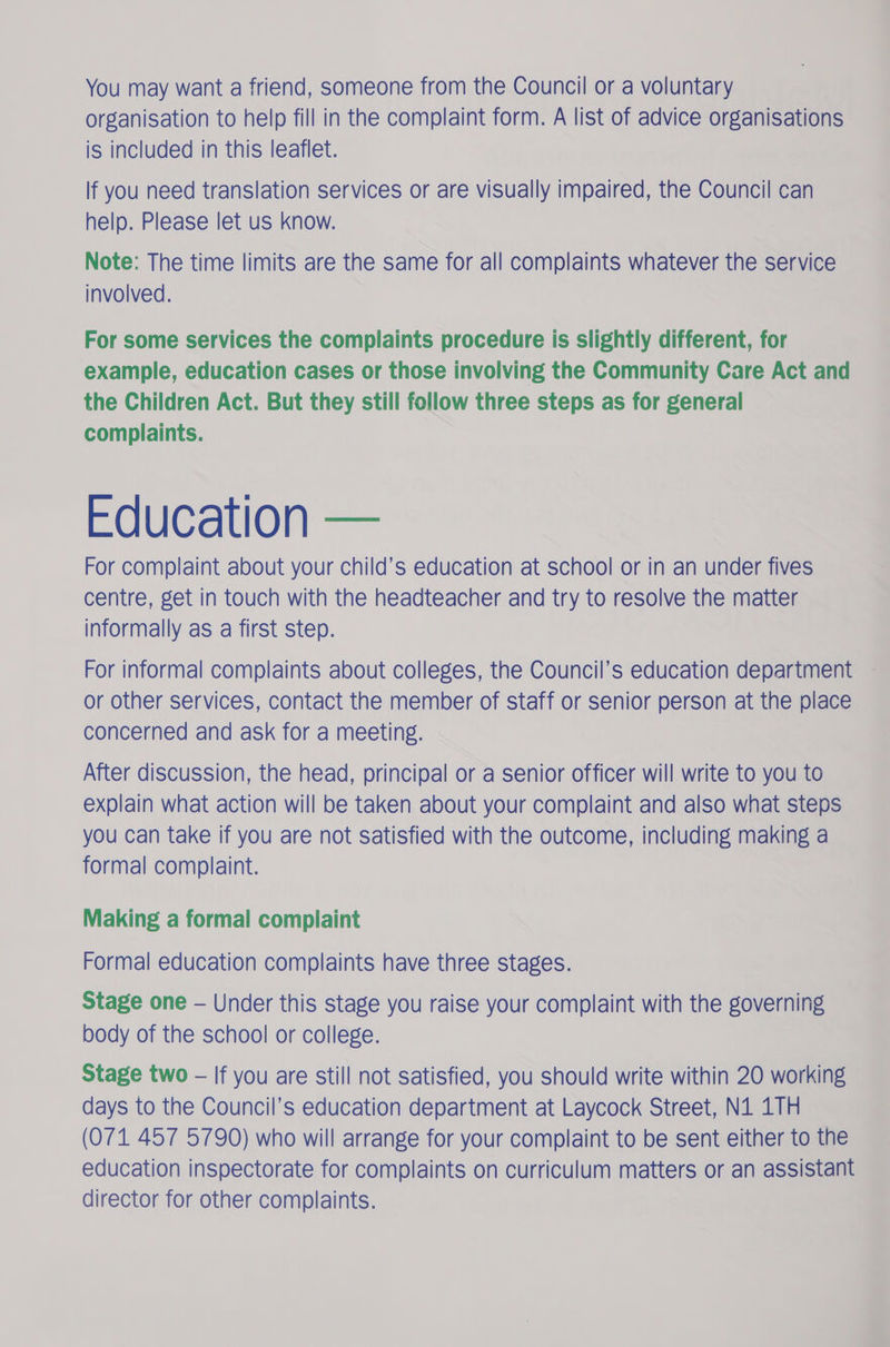 You may want a friend, someone from the Council or a voluntary organisation to help fill in the complaint form. A list of advice organisations is included in this leaflet. If you need translation services or are visually impaired, the Council can help. Please let us know. Note: The time limits are the same for all complaints whatever the service involved. For some services the complaints procedure is slightly different, for example, education cases or those involving the Community Care Act and the Children Act. But they still follow three steps as for general complaints. Education — For complaint about your child’s education at school or in an under fives centre, get in touch with the headteacher and try to resolve the matter informally as a first step. For informal complaints about colleges, the Council’s education department or other services, contact the member of staff or senior person at the place concerned and ask for a meeting. After discussion, the head, principal or a senior officer will write to you to explain what action will be taken about your complaint and also what steps you can take if you are not satisfied with the outcome, including making a formal complaint. Making a formal complaint Formal education complaints have three stages. Stage one — Under this stage you raise your complaint with the governing body of the school or college. Stage two - If you are still not satisfied, you should write within 20 working days to the Council’s education department at Laycock Street, N41 1TH (071 457 5790) who will arrange for your complaint to be sent either to the education inspectorate for complaints on curriculum matters or an assistant director for other complaints.