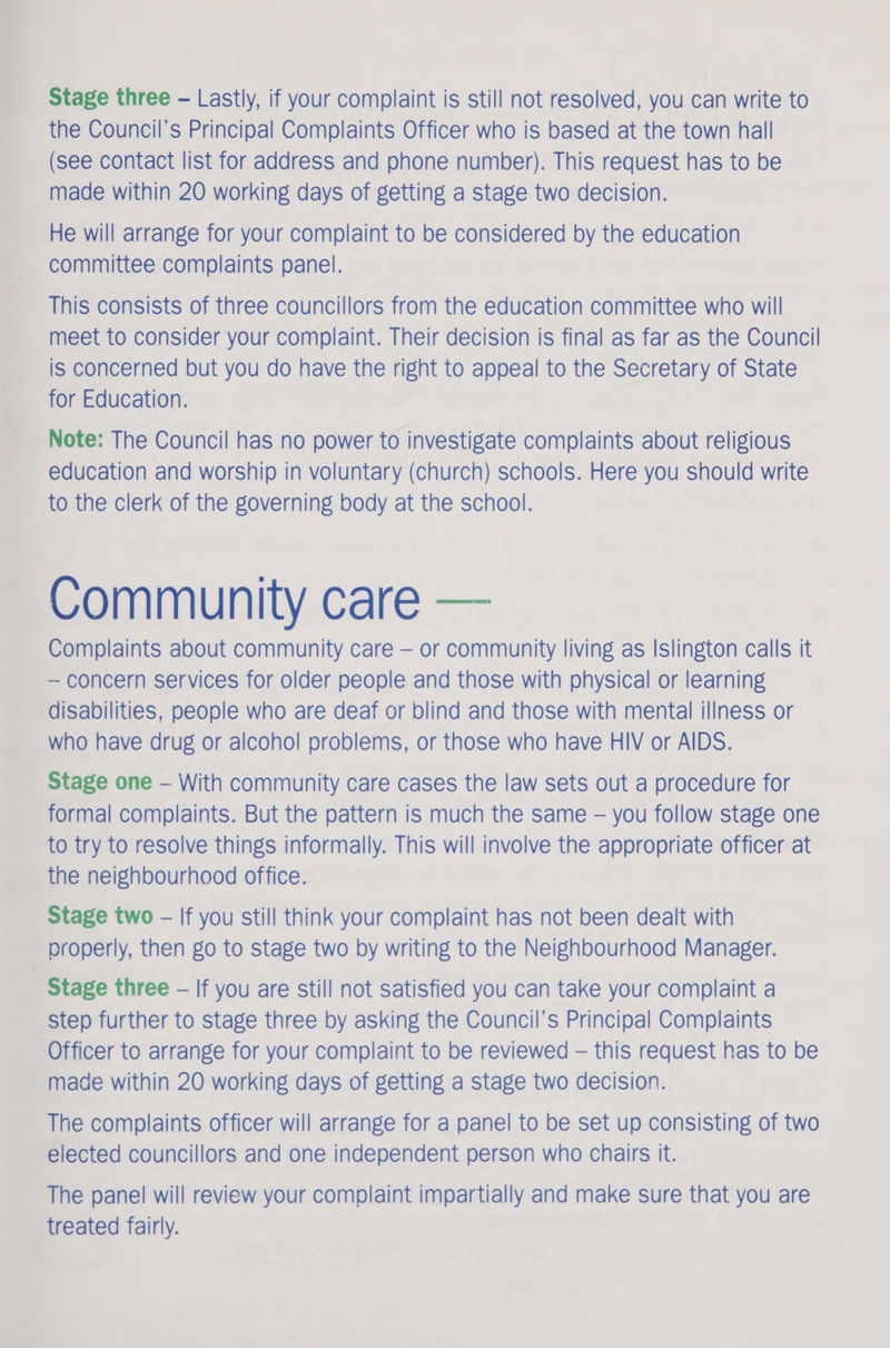 Stage three - Lastly, if your complaint is still not resolved, you can write to the Council's Principal Complaints Officer who is based at the town hall (see contact list for address and phone number). This request has to be made within 20 working days of getting a stage two decision. He will arrange for your complaint to be considered by the education committee complaints panel. This consists of three councillors from the education committee who will meet to consider your complaint. Their decision is final as far as the Council is concerned but you do have the right to appeal to the Secretary of State for Education. Note: The Council has no power to investigate complaints about religious education and worship in voluntary (church) schools. Here you should write to the clerk of the governing body at the school. Community care — Complaints about community care — or community living as Islington calls it - concern services for older people and those with physical or learning disabilities, people who are deaf or blind and those with mental illness or who have drug or alcohol problems, or those who have HIV or AIDS. Stage one — With community care cases the law sets out a procedure for formal complaints. But the pattern is much the same - you follow stage one to try to resolve things informally. This will involve the appropriate officer at the neighbourhood office. Stage two - If you still think your complaint has not been dealt with properly, then go to stage two by writing to the Neighbourhood Manager. Stage three — If you are still not satisfied you can take your complaint a Step further to stage three by asking the Council’s Principal Complaints Officer to arrange for your complaint to be reviewed — this request has to be made within 20 working days of getting a stage two decision. The complaints officer will arrange for a panel to be set up consisting of two elected councillors and one independent person who chairs it. The panel will review your complaint impartially and make sure that you are treated fairly.