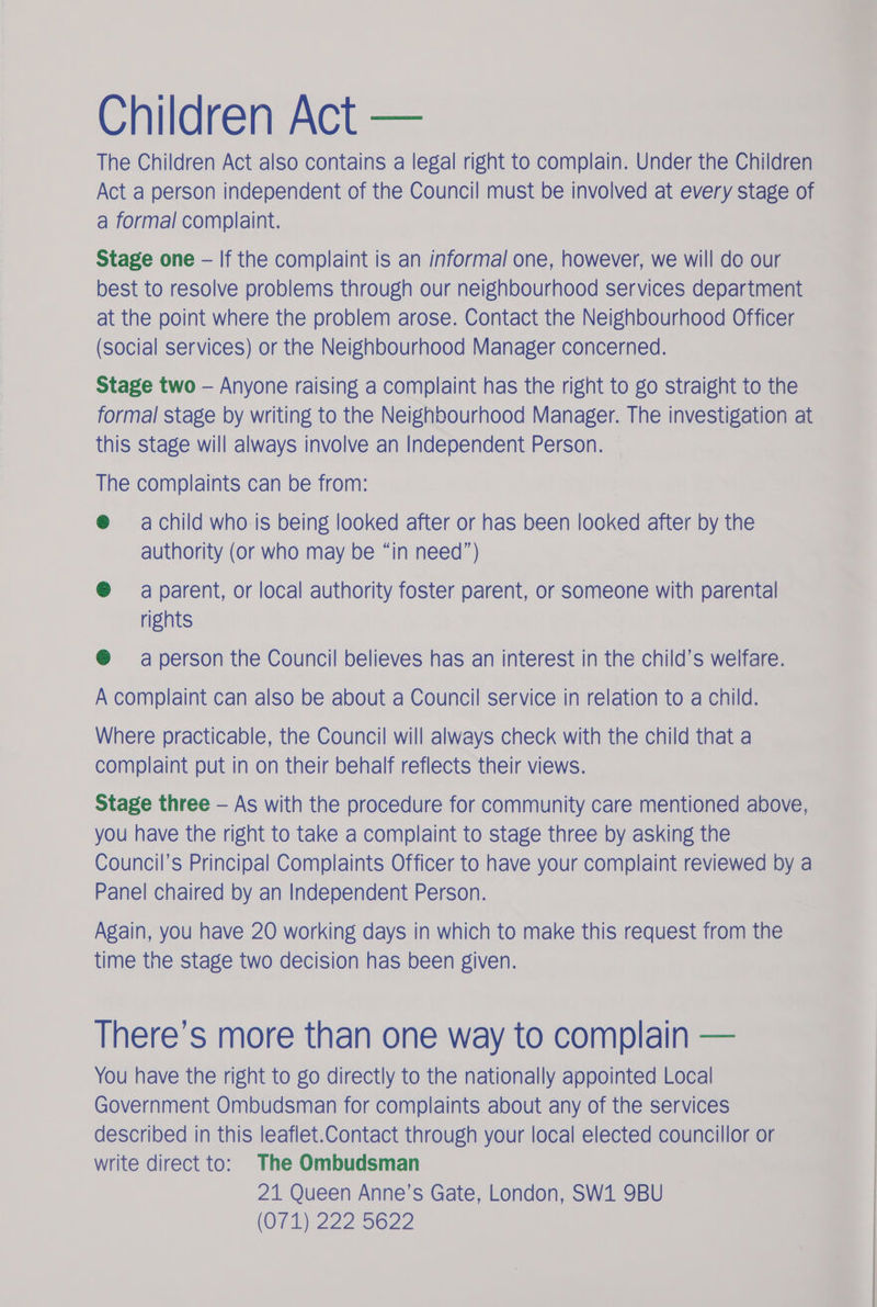 Children Act — The Children Act also contains a legal right to complain. Under the Children Act a person independent of the Council must be involved at every stage of a formal complaint. Stage one - If the complaint is an informal one, however, we will do our best to resolve problems through our neighbourhood services department at the point where the problem arose. Contact the Neighbourhood Officer (social services) or the Neighbourhood Manager concerned. Stage two — Anyone raising a complaint has the right to go straight to the formal stage by writing to the Neighbourhood Manager. The investigation at this stage will always involve an Independent Person. — The complaints can be from: ® achild who is being looked after or has been looked after by the authority (or who may be “in need”) @ a parent, or local authority foster parent, or someone with parental rights ® aperson the Council believes has an interest in the child’s welfare. A complaint can also be about a Council service in relation to a child. Where practicable, the Council will always check with the child that a complaint put in on their behalf reflects their views. Stage three — As with the procedure for community care mentioned above, you have the right to take a complaint to stage three by asking the Council’s Principal Complaints Officer to have your complaint reviewed by a Panel chaired by an Independent Person. Again, you have 20 working days in which to make this request from the time the stage two decision has been given. There’s more than one way to complain — You have the right to go directly to the nationally appointed Local Government Ombudsman for complaints about any of the services described in this leaflet.Contact through your local elected councillor or write direct to: The Ombudsman 21 Queen Anne’s Gate, London, SW1 9BU (O71) 222 5622