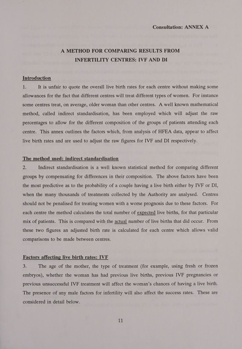 A METHOD FOR COMPARING RESULTS FROM INFERTILITY CENTRES: IVF AND DI Introduction T It is unfair to quote the overall live birth rates for each centre without making some allowances for the fact that different centres will treat different types of women. For instance some centres treat, on average, older woman than other centres. A well known mathematical method, called indirect standardisation, has been employed which will adjust the raw percentages to allow for the different composition of the groups of patients attending each centre. This annex outlines the factors which, from analysis of HFEA data, appear to affect live birth rates and are used to adjust the raw figures for IVF and DI respectively. The method used: indirect standardisation of Indirect standardisation is a well known statistical method for comparing different groups by compensating for differences in their composition. The above factors have been the most predictive as to the probability of a couple having a live birth either by IVF or DI, when the many thousands of treatments collected by the Authority are analysed. Centres should not be penalised for treating women with a worse prognosis due to these factors. For each centre the method calculates the total number of expected live births, for that particular mix of patients. This is compared with the actual number of live births that did occur. From  these two figures an adjusted birth rate is calculated for each centre which allows valid comparisons to be made between centres. Factors affecting live birth rates: IVF 3. The age of the mother, the type of treatment (for example, using fresh or frozen embryos), whether the woman has had previous live births, previous IVF pregnancies or previous unsuccessful IVF treatment will affect the woman’s chances of having a live birth. The presence of any male factors for infertility will also affect the success rates. These are considered in detail below.
