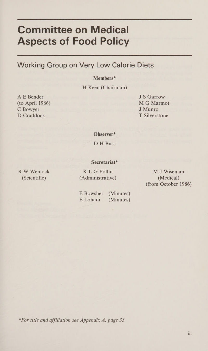  Committee on Medical Aspects of Food Policy  Members* H Keen (Chairman) A E Bender J S Garrow (to April 1986) M G Marmot C Bowyer J Munro D Craddock T Silverstone Observer* D H Buss Secretariat* R W Wenlock K LG Follin M J Wiseman (Scientific) (Administrative) (Medical) E Lohani *For title and affiliation see Appendix A, page 33 (from October 1986) lil