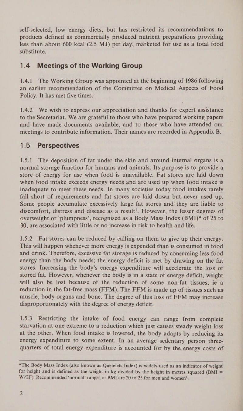 self-selected, low energy diets, but has restricted its recommendations to products defined as commercially produced nutrient preparations providing less than about 600 kcal (2.5 MJ) per day, marketed for use as a total food substitute. 1.4 Meetings of the Working Group 1.4.1 The Working Group was appointed at the beginning of 1986 following an earlier recommendation of the Committee on Medical Aspects of Food Policy. It has met five times. 1.4.2 We wish to express our appreciation and thanks for expert assistance to the Secretariat. We are grateful to those who have prepared working papers and have made documents available, and to those who have attended our meetings to contribute information. Their names are recorded in Appendix B. 1.5 Perspectives 1.5.1 The deposition of fat under the skin and around internal organs is a normal storage function for humans and animals. Its purpose is to provide a store of energy for use when food is unavailable. Fat stores are laid down when food intake exceeds energy needs and are used up when food intake is inadequate to meet these needs. In many societies today food intakes rarely fall short of requirements and fat stores are laid down but never used up. Some people accumulate excessively large fat stores and they are liable to discomfort, distress and disease as a result!. However, the lesser degrees of overweight or ‘plumpness’, recognised as a Body Mass Index (BMI)* of 25 to 30, are associated with little or no increase in risk to health and life. 1.5.2 Fat stores can be reduced by calling on them to give up their energy. This will happen whenever more energy is expended than is consumed in food and drink. Therefore, excessive fat storage is reduced by consuming less food energy than the body needs; the energy deficit is met by drawing on the fat stores. Increasing the body’s energy expenditure will accelerate the loss of stored fat. However, whenever the body is in a state of energy deficit, weight will also be lost because of the reduction of some non-fat tissues, ie a reduction in the fat-free mass (FFM). The FFM is made up of tissues such as muscle, body organs and bone. The degree of this loss of FFM may increase disproportionately with the degree of energy deficit. 1.5.3. Restricting the intake of food energy can range from complete starvation at one extreme to a reduction which just causes steady weight loss at the other. When food intake is lowered, the body adapts by reducing its energy expenditure to some extent. In an average sedentary person three- quarters of total energy expenditure is accounted for by the energy costs of  *The Body Mass Index (also known as Quetelets Index) is widely used as an indicator of weight for height and is defined as the weight in kg divided by the height in metres squared (BMI = W/H?). Recommended ‘normal’ ranges of BMI are 20 to 25 for men and women?.