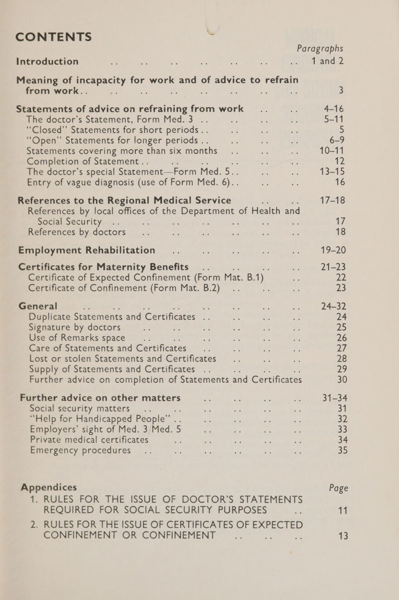CONTENTS ™ Paragraphs Introduction 1 and 2 Meaning of incapacity for work and of advice to refrain from work.. ue a 3 Statements of advice on refraining from work 4-16 The doctor’s Statement, Form Med. 3 .. 5-11 ‘“Closed’’ Statements for short periods.. 5 “Open” Statements for longer periods .. 6-9 Statements covering more than six months 10-11 Completion of Statement. 12 The doctor’s special Statement—Form Med. 5. 13-15 Entry of vague diagnosis (use of Form Med. 6)... 16 References to the Regional Medical Service 17-18 References by local offices of the Department of Health and Social Security 2G Ai References by doctors 18 Employment Rehabilitation 19-20 Certificates for Maternity Benefits 21-23 Certificate of Expected Confinement (Form Mat. B. he 22 Certificate of Confinement (Form Mat. B.2) 23 General : ye 24-32 Duplicate Statements and Certificates .. 24 Signature by doctors 25 Use of Remarks space 26 Care of Statements and Certificates bal Lost or stolen Statements and Certificates 28 Supply of Statements and Certificates 29 Further advice on completion of Statements and Certificates 30 Further advice on other matters 31-34 Social security matters 31 “Help for Handicapped People”’ EW) Employers’ sight of Med. 3/Med. 5 ce Private medical certificates a4 Emergency procedures 35 Appendices Page i BUEES FOR THE ISSUE OF: DOCTOR'S STATEMENTS REQUIRED FOR SOCIAL SECURITY PURPOSES 11 2. RULES FOR THE ISSUE OF CERTIFICATES OF EXPECTED CONFINEMENT OR CONFINEMENT