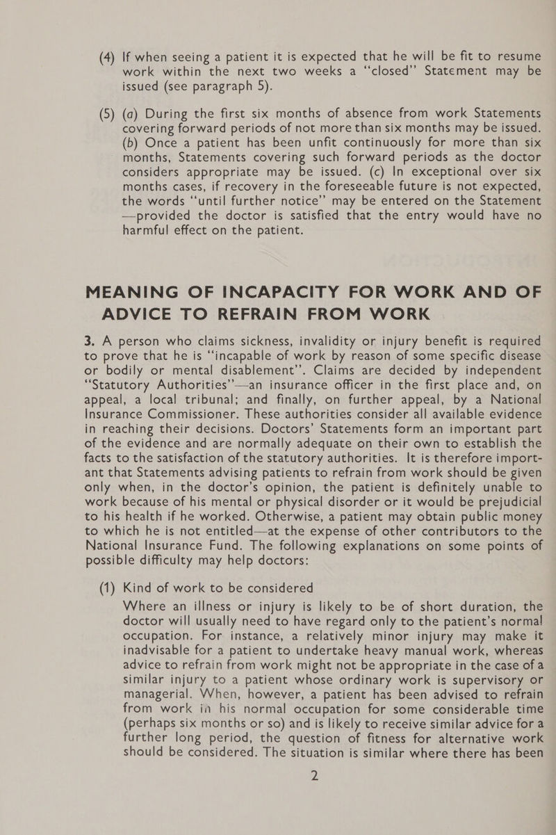 (4) If when seeing a patient it is expected that he will be fit to resume work within the next two weeks a ‘“‘closed’’ Statement may be issued (see paragraph 5). (5) (a) During the first six months of absence from work Statements covering forward periods of not more than six months may be issued. (b) Once a patient has been unfit continuously for more than six months, Statements covering such forward periods as the doctor considers appropriate may be issued. (c) In exceptional over six months cases, if recovery in the foreseeable future is not expected, the words “‘until further notice’’ may be entered on the Statement —provided the doctor is satisfied that the entry would have no harmful effect on the patient. MEANING OF INCAPACITY FOR WORK AND OF ADVICE TO REFRAIN FROM WORK 3. A person who claims sickness, invalidity or injury benefit is required to prove that he is “‘incapable of work by reason of some specific disease or bodily or mental disablement’. Claims are decided by independent “Statutory Authorities’’—an insurance officer in the first place and, on appeal, a local tribunal; and finally, on further appeal, by a National Insurance Commissioner. These authorities consider all available evidence in reaching their decisions. Doctors’ Statements form an important part of the evidence and are normally adequate on their own to establish the facts to the satisfaction of the statutory authorities. It is therefore import- ant that Statements advising patients to refrain from work should be given only when, in the doctor’s opinion, the patient is definitely unable to work because of his mental or physical disorder or it would be prejudicial to his health if he worked. Otherwise, a patient may obtain public money to which he is not entitled—at the expense of other contributors to the National Insurance Fund. The following explanations on some points of possible difficulty may help doctors: (1) Kind of work to be considered Where an illness or injury is likely to be of short duration, the doctor will usually need to have regard only to the patient’s normal occupation. For instance, a relatively minor injury may make it inadvisable for a patient to undertake heavy manual work, whereas advice to refrain from work might not be appropriate in the case of a similar injury to a patient whose ordinary work is supervisory or managerial. When, however, a patient has been advised to refrain from work in his normal occupation for some considerable time (perhaps six months or so) and is likely to receive similar advice for a further long period, the question of fitness for alternative work should be considered. The situation is similar where there has been