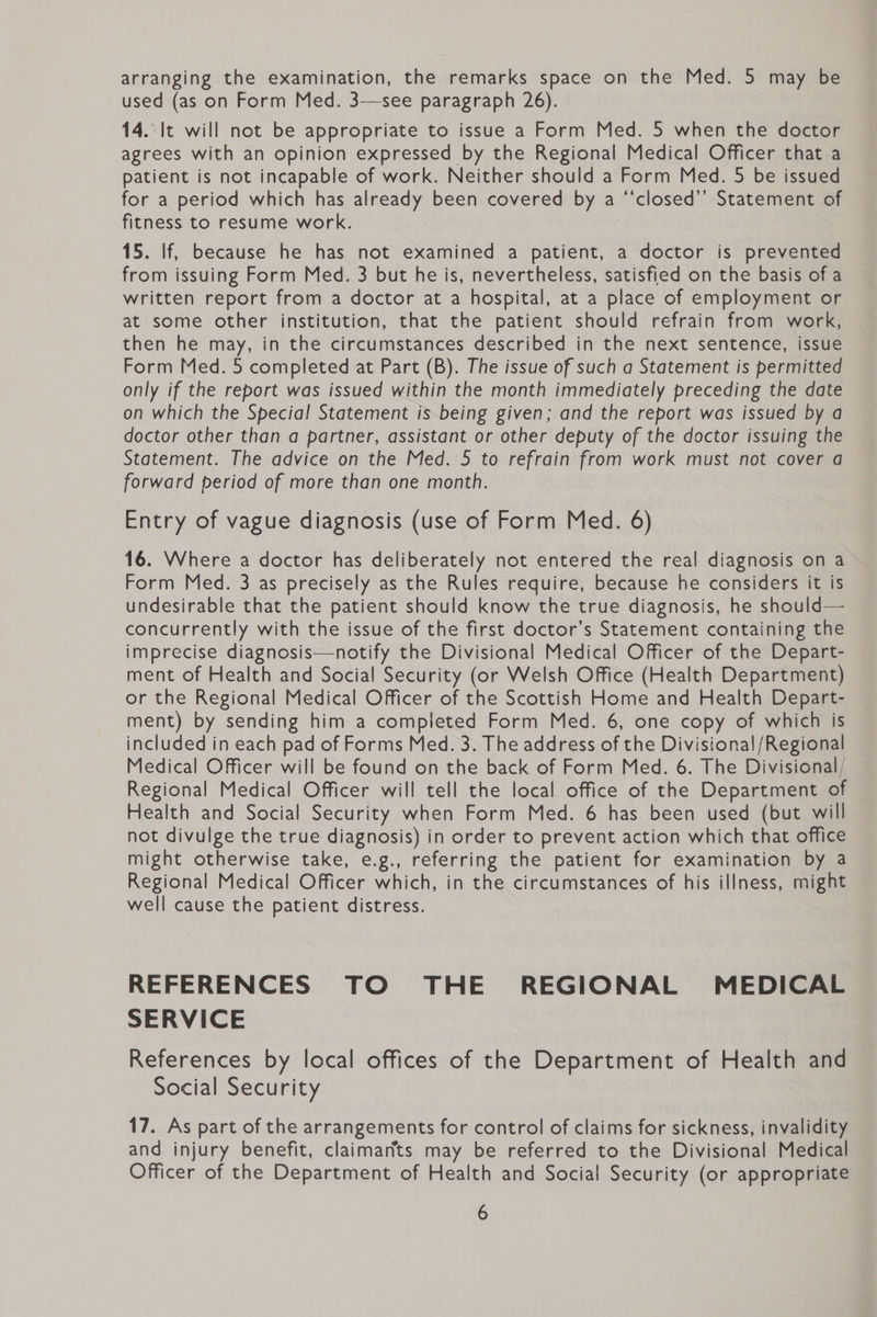 arranging the examination, the remarks space on the Med. 5 may be used (as on Form Med. 3—see paragraph 26). 14.' It will not be appropriate to issue a Form Med. 5 when the doctor agrees with an opinion expressed by the Regional Medical Officer that a patient is not incapable of work. Neither should a Form Med. 5 be issued for a period which has already been covered by a “‘closed’’ Statement of fitness to resume work. 15. If, because he has not examined a patient, a doctor is prevented from issuing Form Med. 3 but he is, nevertheless, satisfied on the basis of a written report from a doctor at a hospital, at a place of employment or at some other institution, that the patient should refrain from work, then he may, in the circumstances described in the next sentence, issue Form Med. 5 completed at Part (B). The issue of such a Statement is permitted only if the report was issued within the month immediately preceding the date on which the Special Statement is being given; and the report was issued by a doctor other than a partner, assistant or other deputy of the doctor issuing the Statement. The advice on the Med. 5 to refrain from work must not cover a forward period of more than one month. Entry of vague diagnosis (use of Form Med. 6) 16. Where a doctor has deliberately not entered the real diagnosis on a Form Med. 3 as precisely as the Rules require, because he considers it is undesirable that the patient should know the true diagnosis, he should— concurrently with the issue of the first doctor’s Statement containing the imprecise diagnosis—notify the Divisional Medical Officer of the Depart- ment of Health and Social Security (or Welsh Office (Health Department) or the Regional Medical Officer of the Scottish Home and Health Depart- ment) by sending him a completed Form Med. 6, one copy of which is included in each pad of Forms Med. 3. The address of the Divisional/Regional Medical Officer will be found on the back of Form Med. 6. The Divisional/ Regional Medical Officer will tell the local office of the Department of Health and Social Security when Form Med. 6 has been used (but will not divulge the true diagnosis) in order to prevent action which that office might otherwise take, e.g., referring the patient for examination by a Regional Medical Officer which, in the circumstances of his illness, might well cause the patient distress. REFERENCES TO THE REGIONAL MEDICAL SERVICE References by local offices of the Department of Health and Social Security 17. As part of the arrangements for control of claims for sickness, invalidity and injury benefit, claimarits may be referred to the Divisional Medical Officer of the Department of Health and Social Security (or appropriate