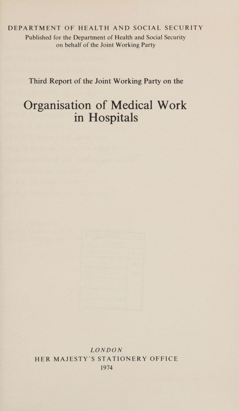 DEPARTMENT OF HEALTH AND SOCIAL SECURITY Published for the Department of Health and Social Security on behalf of the Joint Working Party Third Report of the Joint Working Party on the Organisation of Medical Work in Hospitals LONDON HER MAJESTY’S STATIONERY OFFICE 1974