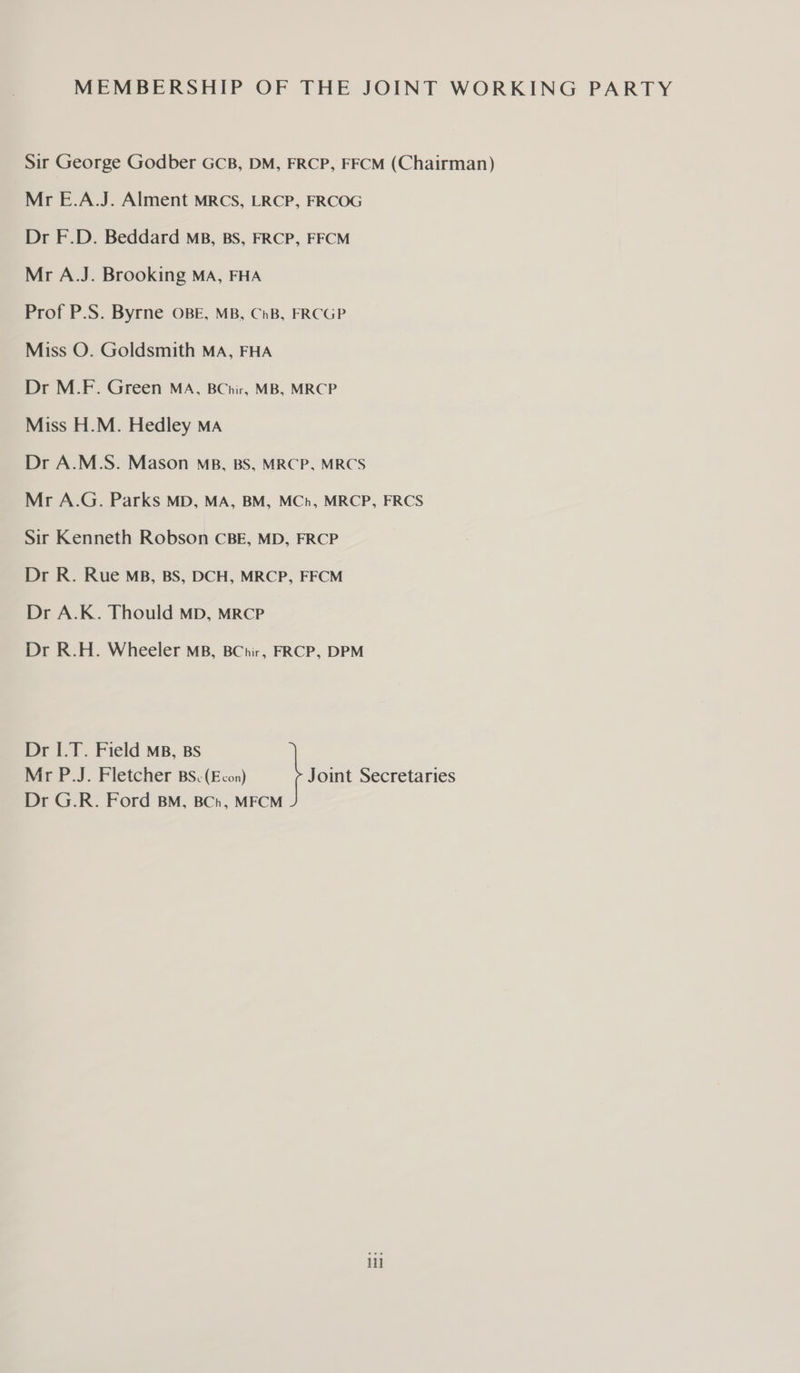MEMBERSHIP OF THE JOINT WORKING PARTY Sir George Godber GCB, DM, FRCP, FFCM (Chairman) Mr E.A.J. Alment MRCS, LRCP, FRCOG Dr F.D. Beddard mB, BS, FRCP, FFCM Mr A.J. Brooking MA, FHA Prof P.S. Byrne OBE, MB, ChB, FRCGP Miss O. Goldsmith MA, FHA Dr M.F. Green MA, BChir, MB, MRCP Miss H.M. Hedley MA Dr A.M.S. Mason mp, BS, MRCP, MRCS Mr A.G. Parks MD, MA, BM, MCh, MRCP, FRCS Sir Kenneth Robson CBE, MD, FRCP Dr R. Rue MB, BS, DCH, MRCP, FFCM Dr A.K. Thould MD, MRCP Dr R.H. Wheeler MB, BChir, FRCP, DPM Dr I.T. Field MB, Bs Mr P.J. Fletcher BS. (Econ) Joint Secretaries Dr G.R. Ford BM, BCh, MFCM i