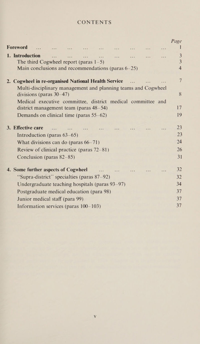 CONTENTS Page Foreword _... sas a a aa oy aS: oe ie l 1. Introduction Sige eae nar ial The third Cogwheel cam Gam ]- 5) 3 Main conclusions and recommendations (paras 6—25) 4 2. Cogwheel in re-organised National Health Service... 7 Multi-disciplinary management and planning teams and Cee divisions (paras 30—47) 8 Medical executive committee, district medical committee and district management team (paras 48—54) 17 Demands on clinical time (paras 55—62) 19 3. Effective care... &lt;e fs a ee a sete 23 Introduction (paras 63- 65) 23 What divisions can do (paras 66—71) 24 Review of clinical practice (paras 72-81) 26 Conclusion (paras 82—85) 31 4. Some further aspects of Cogwheel a ee aa one ed 32 ‘“Supra-district” specialties (paras 87—92) 32 Undergraduate teaching hospitals (paras 93—97) 34 Postgraduate medical education (para 98) 37 Junior medical staff (para 99) 37 Information services (paras 100—103) 37
