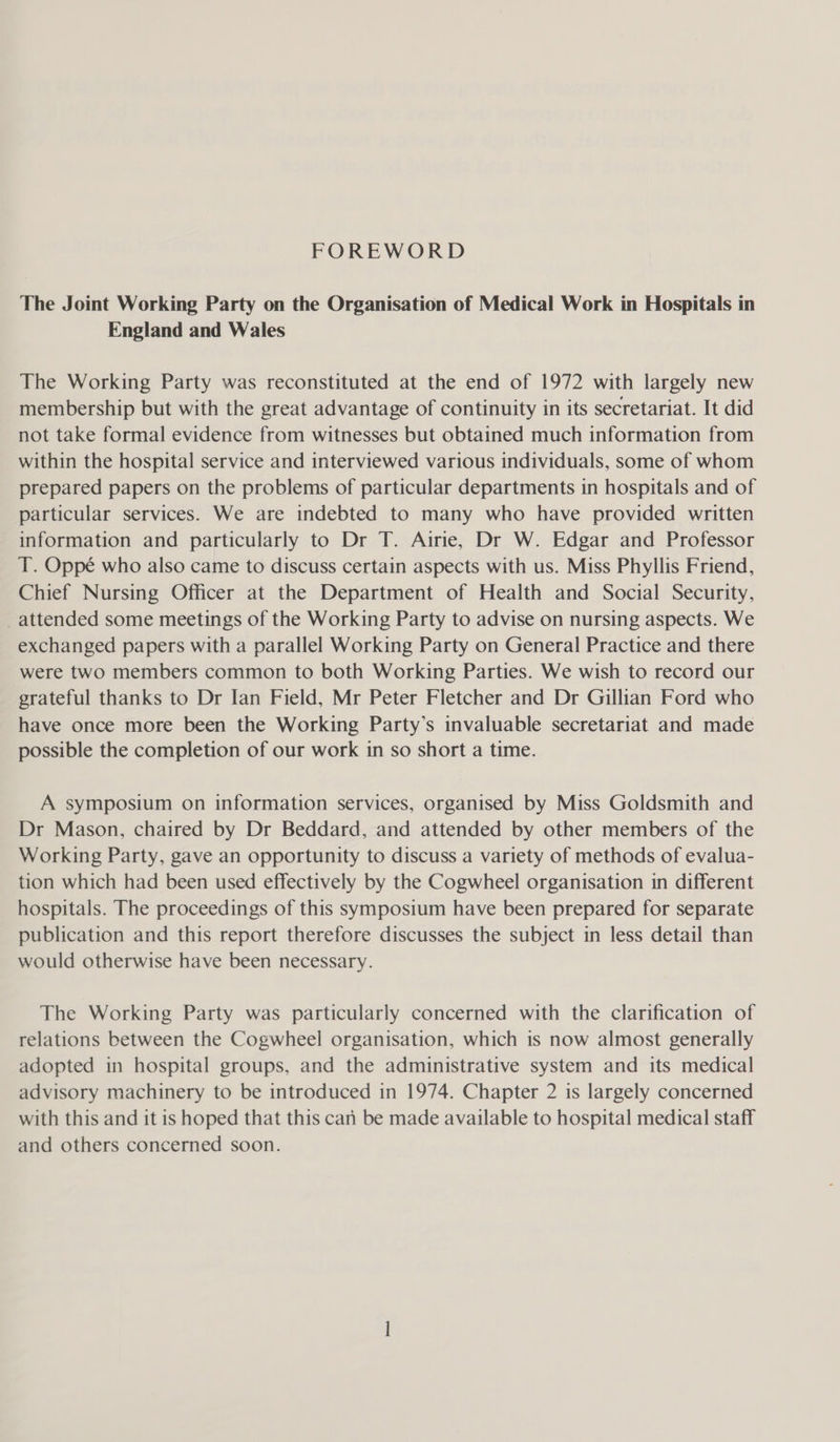 FOREWORD The Joint Working Party on the Organisation of Medical Work in Hospitals in England and Wales The Working Party was reconstituted at the end of 1972 with largely new membership but with the great advantage of continuity in its secretariat. It did not take formal evidence from witnesses but obtained much information from within the hospital service and interviewed various individuals, some of whom prepared papers on the problems of particular departments in hospitals and of particular services. We are indebted to many who have provided written information and particularly to Dr T. Airie, Dr W. Edgar and Professor T. Oppé who also came to discuss certain aspects with us. Miss Phyllis Friend, Chief Nursing Officer at the Department of Health and Social Security, _attended some meetings of the Working Party to advise on nursing aspects. We exchanged papers with a parallel Working Party on General Practice and there were two members common to both Working Parties. We wish to record our grateful thanks to Dr Ian Field, Mr Peter Fletcher and Dr Gillian Ford who have once more been the Working Party’s invaluable secretariat and made possible the completion of our work in so short a time. A symposium on information services, organised by Miss Goldsmith and Dr Mason, chaired by Dr Beddard, and attended by other members of the Working Party, gave an opportunity to discuss a variety of methods of evalua- tion which had been used effectively by the Cogwheel organisation in different hospitals. The proceedings of this symposium have been prepared for separate publication and this report therefore discusses the subject in less detail than would otherwise have been necessary. The Working Party was particularly concerned with the clarification of relations between the Cogwheel organisation, which is now almost generally adopted in hospital groups, and the administrative system and its medical advisory machinery to be introduced in 1974. Chapter 2 is largely concerned with this and it is hoped that this can be made available to hospital medical staff and others concerned soon.