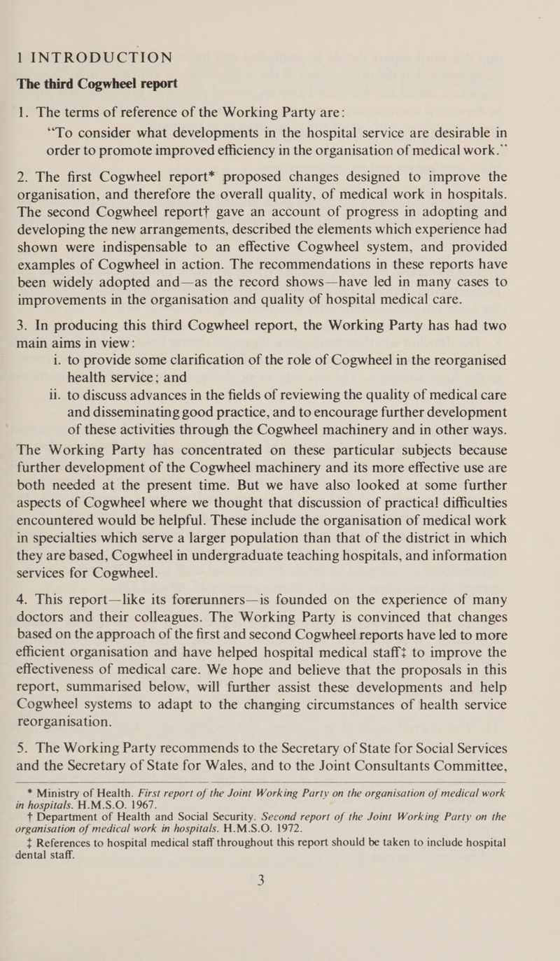 1 INTRODUCTION The third Cogwheel report 1. The terms of reference of the Working Party are: “To consider what developments in the hospital service are desirable in order to promote improved efficiency in the organisation of medical work.” 2. The first Cogwheel report* proposed changes designed to improve the organisation, and therefore the overall quality, of medical work in hospitals. The second Cogwheel reportt gave an account of progress in adopting and developing the new arrangements, described the elements which experience had shown were indispensable to an effective Cogwheel system, and provided examples of Cogwheel in action. The recommendations in these reports have been widely adopted and—as the record shows—have led in many cases to improvements in the organisation and quality of hospital medical care. 3. In producing this third Cogwheel report, the Working Party has had two main aims in view: i. to provide some clarification of the role of Cogwheel in the reorganised health service; and li. to discuss advances in the fields of reviewing the quality of medical care and disseminating good practice, and to encourage further development of these activities through the Cogwheel machinery and in other ways. The Working Party has concentrated on these particular subjects because further development of the Cogwheel machinery and its more effective use are both needed at the present time. But we have also looked at some further aspects of Cogwheel where we thought that discussion of practical difficulties encountered would be helpful. These include the organisation of medical work in specialties which serve a larger population than that of the district in which they are based, Cogwheel in undergraduate teaching hospitals, and information services for Cogwheel. 4. This report—like its forerunners—is founded on the experience of many doctors and their colleagues. The Working Party is convinced that changes based on the approach of the first and second Cogwheel reports have led to more efficient organisation and have helped hospital medical staff} to improve the effectiveness of medical care. We hope and believe that the proposals in this report, summarised below, will further assist these developments and help Cogwheel systems to adapt to the changing circumstances of health service reorganisation. 5. The Working Party recommends to the Secretary of State for Social Services and the Secretary of State for Wales, and to the Joint Consultants Committee,   * Ministry of Health. First report of the Joint Working Party on the organisation of medical work in hospitals. H.M.S.O. 1967. . + Department of Health and Social Security. Second report of the Joint Working Party on the organisation of medical work in hospitals. H.M.S.O. 1972. t References to hospital medical staff throughout this report should be taken to include hospital dental staff.