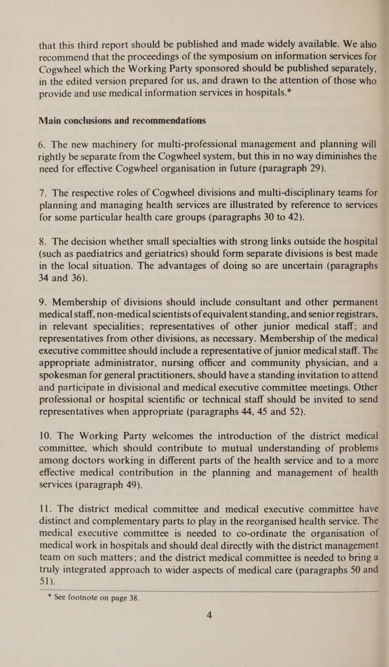 that this third report should be published and made widely available. We also recommend that the proceedings of the symposium on information services for Cogwheel which the Working Party sponsored should be published separately, in the edited version prepared for us, and drawn to the attention of those who provide and use medical information services in hospitals.* Main conclusions and recommendations 6. The new machinery for multi-professional management and planning will rightly be separate from the Cogwheel system, but this in no way diminishes the need for effective Cogwheel organisation in future (paragraph 29). 7. The respective roles of Cogwheel divisions and multi-disciplinary teams for planning and managing health services are illustrated by reference to services for some particular health care groups (paragraphs 30 to 42). 8. The decision whether small specialties with strong links outside the hospital (such as paediatrics and geriatrics) should form separate divisions is best made in the local situation. The advantages of doing so are uncertain (paragraphs 34 and 36). 9. Membership of divisions should include consultant and other permanent medical staff, non-medical scientists of equivalent standing, and senior registrars, in relevant specialities; representatives of other junior medical staff; and representatives from other divisions, as necessary. Membership of the medical executive committee should include a representative of junior medical staff. The appropriate administrator, nursing officer and community physician, and a spokesman for general practitioners, should have a standing invitation to attend and participate in divisional and medical executive committee meetings. Other professional or hospital scientific or technical staff should be invited to send representatives when appropriate (paragraphs 44, 45 and 52). 10. The Working Party welcomes the introduction of the district medical committee, which should contribute to mutual understanding of problems among doctors working in different parts of the health service and to a more effective medical contribution in the planning and management of health services (paragraph 49), 11. The district medical committee and medical executive committee have distinct and complementary parts to play in the reorganised health service. The medical executive committee is needed to co-ordinate the organisation of medical work in hospitals and should deal directly with the district management team on such matters; and the district medical committee is needed to bring a truly integrated approach to wider aspects of medical care (paragraphs 50 and 51): * See footnote on page 38. 