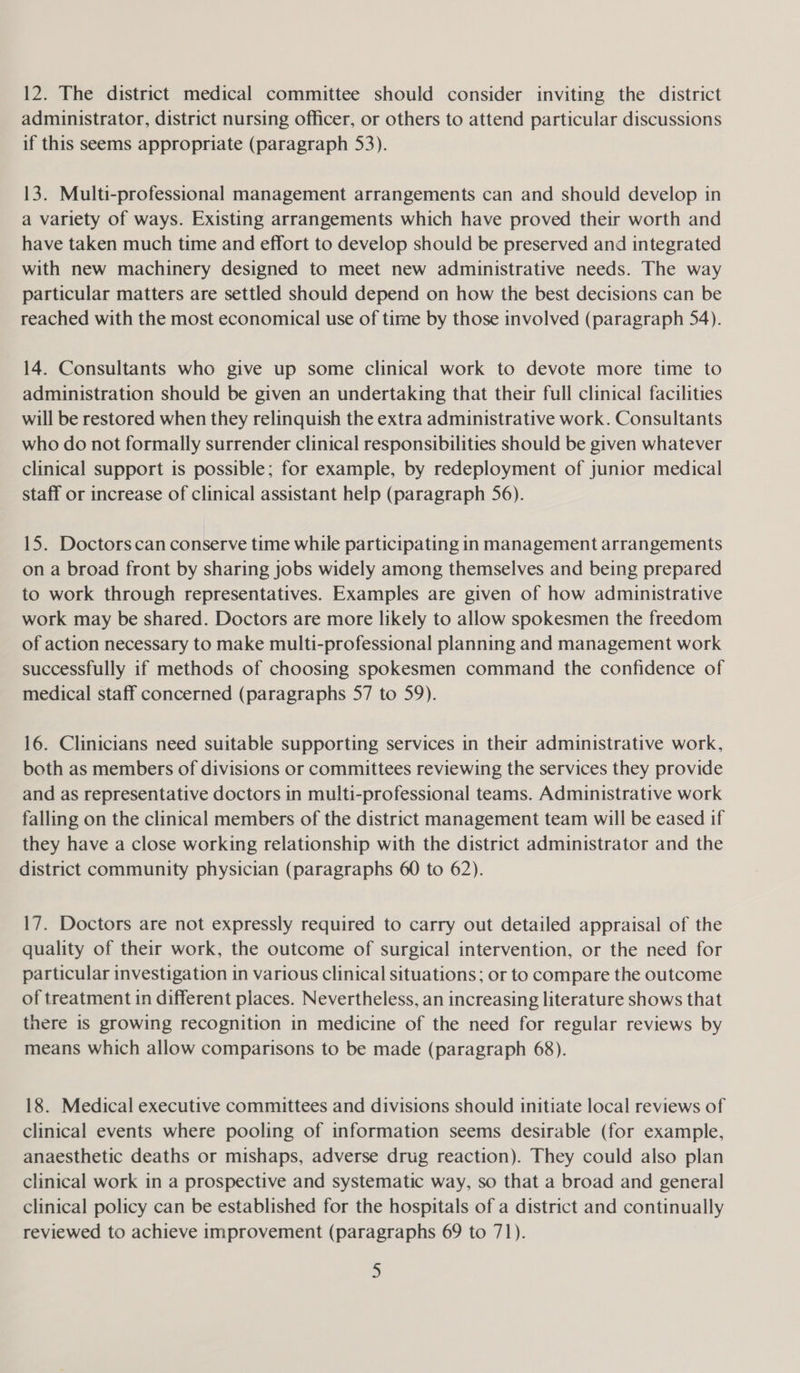 administrator, district nursing officer, or others to attend particular discussions if this seems appropriate (paragraph 53). 13. Multi-professional management arrangements can and should develop in a variety of ways. Existing arrangements which have proved their worth and have taken much time and effort to develop should be preserved and integrated with new machinery designed to meet new administrative needs. The way particular matters are settled should depend on how the best decisions can be reached with the most economical use of time by those involved (paragraph 54). 14. Consultants who give up some clinical work to devote more time to administration should be given an undertaking that their full clinical facilities will be restored when they relinquish the extra administrative work. Consultants who do not formally surrender clinical responsibilities should be given whatever clinical support is possible; for example, by redeployment of junior medical staff or increase of clinical assistant help (paragraph 56). 15. Doctors can conserve time while participating in management arrangements on a broad front by sharing jobs widely among themselves and being prepared to work through representatives. Examples are given of how administrative work may be shared. Doctors are more likely to allow spokesmen the freedom of action necessary to make multi-professional planning and management work successfully if methods of choosing spokesmen command the confidence of medical staff concerned (paragraphs 57 to 59). 16. Clinicians need suitable supporting services in their administrative work, both as members of divisions or committees reviewing the services they provide and as representative doctors in multi-professional teams. Administrative work falling on the clinical members of the district management team will be eased if they have a close working relationship with the district administrator and the district community physician (paragraphs 60 to 62). 17. Doctors are not expressly required to carry out detailed appraisal of the quality of their work, the outcome of surgical intervention, or the need for particular investigation in various clinical situations; or to compare the outcome of treatment in different places. Nevertheless, an increasing literature shows that there is growing recognition in medicine of the need for regular reviews by means which allow comparisons to be made (paragraph 68). 18. Medical executive committees and divisions should initiate local reviews of clinical events where pooling of information seems desirable (for example, anaesthetic deaths or mishaps, adverse drug reaction). They could also plan clinical work in a prospective and systematic way, so that a broad and general clinical policy can be established for the hospitals of a district and continually reviewed to achieve improvement (paragraphs 69 to 71). D