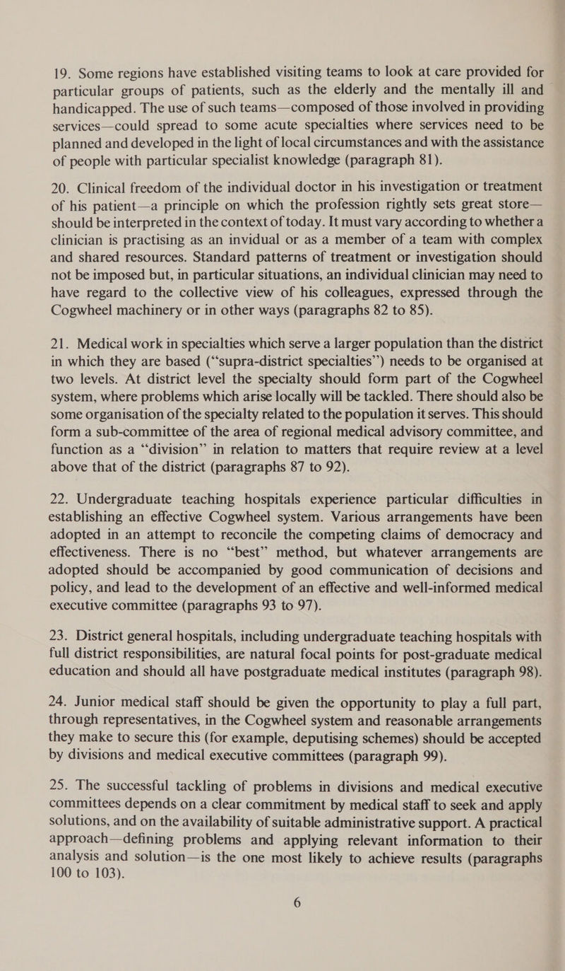 19. Some regions have established visiting teams to look at care provided for particular groups of patients, such as the elderly and the mentally ill and handicapped. The use of such teams—composed of those involved in providing services—could spread to some acute specialties where services need to be planned and developed in the light of local circumstances and with the assistance of people with particular specialist knowledge (paragraph 81). 20. Clinical freedom of the individual doctor in his investigation or treatment of his patient—a principle on which the profession rightly sets great store— should be interpreted in the context of today. It must vary according to whether a clinician is practising as an invidual or as a member of a team with complex and shared resources. Standard patterns of treatment or investigation should not be imposed but, in particular situations, an individual clinician may need to have regard to the collective view of his colleagues, expressed through the Cogwheel machinery or in other ways (paragraphs 82 to 85). 21. Medical work in specialties which serve a larger population than the district in which they are based (“‘supra-district specialties’) needs to be organised at two levels. At district level the specialty should form part of the Cogwheel system, where problems which arise locally will be tackled. There should also be some organisation of the specialty related to the population it serves. This should form a sub-committee of the area of regional medical advisory committee, and function as a “division” in relation to matters that require review at a level above that of the district (paragraphs 87 to 92). 22. Undergraduate teaching hospitals experience particular difficulties in establishing an effective Cogwheel system. Various arrangements have been adopted in an attempt to reconcile the competing claims of democracy and effectiveness. There is no “best”? method, but whatever arrangements are adopted should be accompanied by good communication of decisions and policy, and lead to the development of an effective and well-informed medical executive committee (paragraphs 93 to 97). 23. District general hospitals, including undergraduate teaching hospitals with full district responsibilities, are natural focal points for post-graduate medical education and should all have postgraduate medical institutes (paragraph 98). 24. Junior medical staff should be given the opportunity to play a full part, through representatives, in the Cogwheel system and reasonable arrangements they make to secure this (for example, deputising schemes) should be accepted by divisions and medical executive committees (paragraph 99). 25. The successful tackling of problems in divisions and medical executive committees depends on a clear commitment by medical staff to seek and apply solutions, and on the availability of suitable administrative support. A practical approach—defining problems and applying relevant information to their analysis and solution—is the one most likely to achieve results (paragraphs 100 to 103).