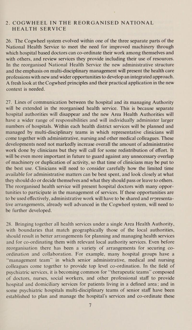 2. COGWHEEL IN THE REORGANISED NATIONAL HEALTH SERVICE 26. The Cogwheel system evolved within one of the three separate parts of the National Health Service to meet the need for improved machinery through which hospital based doctors can co-ordinate their work among themselves and with others, and review services they provide including their use of resources. In the reorganised National Health Service the new administrative structure and the emphasis on multi-disciplinary management will present the health care professions with new and wider opportunities to develop an integrated approach. A fresh look at the Cogwheel principles and their practical application in the new context is needed. 27. Lines of communication between the hospital and its managing Authority will be extended in the reorganised health service. This is because separate hospital authorities will disappear and the new Area Health Authorities will have a wider range of responsibilities and will individually administer larger numbers of hospitals. Within each health district services will be planned and managed by multi-disciplinary teams in which representative clinicians will come together with administrative, nursing and other medical colleagues. These developments need not markedly increase overall the amount of administrative work done by clinicians but they will call for some redistribution of effort. It will be even more important in future to guard against any unnecessary overlap of machinery or duplication of activity, so that time of clinicians may be put to the best use. Clinicians will need to consider carefully how the limited time available for administrative matters can be best spent, and look closely at what they should do or decide themselves and what they should pass or leave to others. The reorganised health service will present hospital doctors with many oppor- tunities to participate in the management of services. If these opportunities are to be used effectively, administrative work will have to be shared and representa- tive arrangements, already well advanced in the Cogwheel system, will need to be further developed. 28. Bringing together all health services under a single Area Health Authority, with boundaries that match geographically those of the local authorities, should result in better arrangements for planning and managing health services and for co-ordinating them with relevant local authority services. Even before reorganisation there has been a variety of arrangements for securing co- ordination and collaboration. For example, many hospital groups have a ‘“‘management team” in which senior administrative, medical and nursing colleagues come together to provide top level co-ordination. In the field of psychiatric services, it is becoming common for “‘therapeutic teams” composed of doctors, nurses, social workers, and other professional staff to provide hospital and domiciliary services for patients living in a defined area; and in some psychiatric hospitals multi-disciplinary teams of senior staff have been established to plan and manage the hospital’s services and co-ordinate these q
