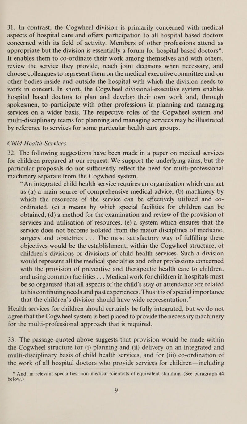 31. In contrast, the Cogwheel division is primarily concerned with medical aspects of hospital care and offers participation to all hospital based doctors concerned with its field of activity. Members of other professions attend as appropriate but the division is essentially a forum for hospital based doctors*. It enables them to co-ordinate their work among themselves and with others, review the service they provide, reach joint decisions when necessary, and choose colleagues to represent them on the medical executive committee and on other bodies inside and outside the hospital with which the division needs to work in concert. In short, the Cogwheel divisional-executive system enables hospital based doctors to plan and develop their own work and, through spokesmen, to participate with other professions in planning and managing services on a wider basis. The respective roles of the Cogwheel system and multi-disciplinary teams for planning and managing services may be illustrated by reference to services for some particular health care groups. Child Health Services 32. The following suggestions have been made in a paper on medical services for children prepared at our request. We support the underlying aims, but the particular proposals do not sufficiently reflect the need for multi-professional machinery separate from the Cogwheel system. ‘‘An integrated child health service requires an organisation which can act as (a) a main source of comprehensive medical advice, (b) machinery by which the resources of the service can be effectively utilised and co- ordinated, (c) a means by which special facilities for children can be obtained, (d) a method for the examination and review of the provision of services and utilisation of resources, (e) a system which ensures that the service does not become isolated from the major disciplines of medicine, surgery and obstetrics ... The most satisfactory way of fulfilling these objectives would be the establishment, within the Cogwheel structure, of children’s divisions or divisions of child health services. Such a division would represent all the medical specialties and other professions concerned with the provision of preventive and therapeutic health care to children, and using common facilities ... Medical work for children in hospitals must be so organised that all aspects of the child’s stay or attendance are related to his continuing needs and past experiences. Thus it is of special importance that the children’s division should have wide representation.” Health services for children should certainly be fully integrated, but we do not agree that the Cogwheel system is best placed to provide the necessary machinery for the multi-professional approach that is required. 33. The passage quoted above suggests that provision would be made within the Cogwheel structure for (i) planning and (11) delivery on an integrated and multi-disciplinary basis of child health services, and for (111) co-ordination of the work of all hospital doctors who provide services for children—including  * And, in relevant specialties, non-medical scientists of equivalent standing. (See paragraph 44 below.)