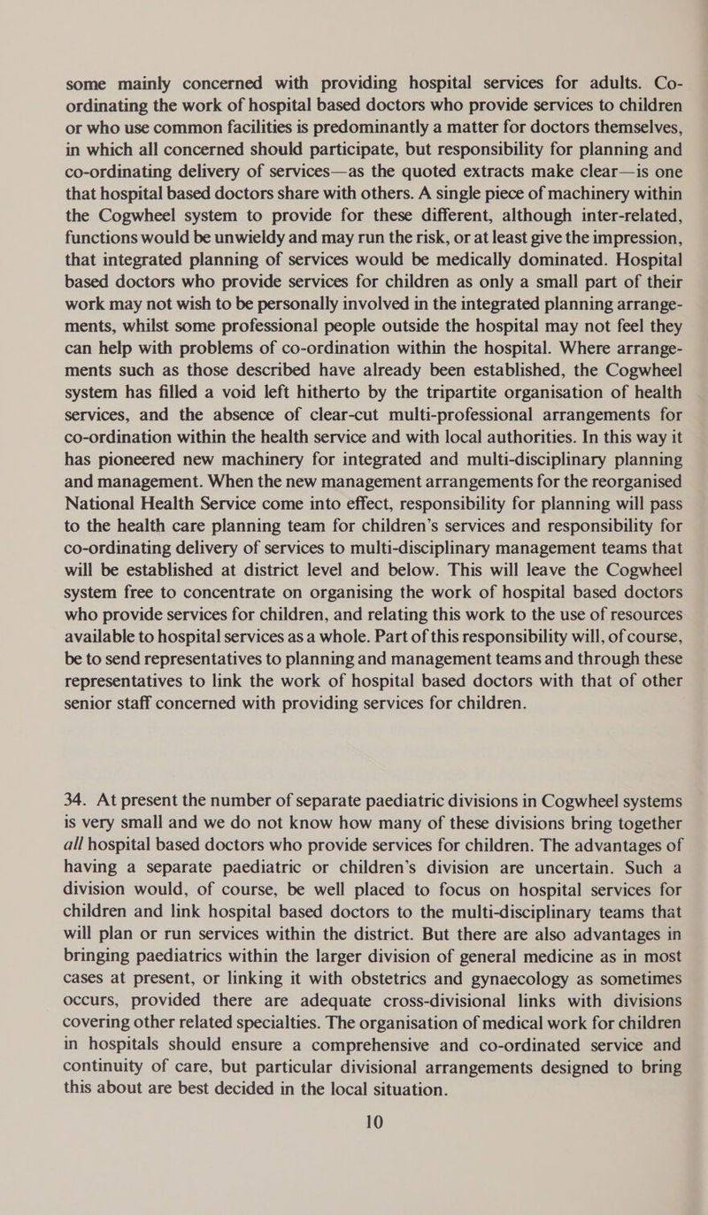 some mainly concerned with providing hospital services for adults. Co- ordinating the work of hospital based doctors who provide services to children or who use common facilities is predominantly a matter for doctors themselves, in which all concerned should participate, but responsibility for planning and co-ordinating delivery of services—as the quoted extracts make clear—is one that hospital based doctors share with others. A single piece of machinery within the Cogwheel system to provide for these different, although inter-related, functions would be unwieldy and may run the risk, or at least give the impression, that integrated planning of services would be medically dominated. Hospital based doctors who provide services for children as only a small part of their work may not wish to be personally involved in the integrated planning arrange- ments, whilst some professional people outside the hospital may not feel they can help with problems of co-ordination within the hospital. Where arrange- ments such as those described have already been established, the Cogwheel system has filled a void left hitherto by the tripartite organisation of health services, and the absence of clear-cut multi-professional arrangements for co-ordination within the health service and with local authorities. In this way it has pioneered new machinery for integrated and multi-disciplinary planning and management. When the new management arrangements for the reorganised National Health Service come into effect, responsibility for planning will pass to the health care planning team for children’s services and responsibility for co-ordinating delivery of services to multi-disciplinary management teams that will be established at district level and below. This will leave the Cogwheel system free to concentrate on organising the work of hospital based doctors who provide services for children, and relating this work to the use of resources available to hospital services as a whole. Part of this responsibility will, of course, be to send representatives to planning and management teams and through these representatives to link the work of hospital based doctors with that of other senior staff concerned with providing services for children. 34. At present the number of separate paediatric divisions in Cogwheel systems is very small and we do not know how many of these divisions bring together all hospital based doctors who provide services for children. The advantages of having a separate paediatric or children’s division are uncertain. Such a division would, of course, be well placed to focus on hospital services for children and link hospital based doctors to the multi-disciplinary teams that will plan or run services within the district. But there are also advantages in bringing paediatrics within the larger division of general medicine as in most cases at present, or linking it with obstetrics and gynaecology as sometimes occurs, provided there are adequate cross-divisional links with divisions covering other related specialties. The organisation of medical work for children in hospitals should ensure a comprehensive and co-ordinated service and continuity of care, but particular divisional arrangements designed to bring this about are best decided in the local situation.