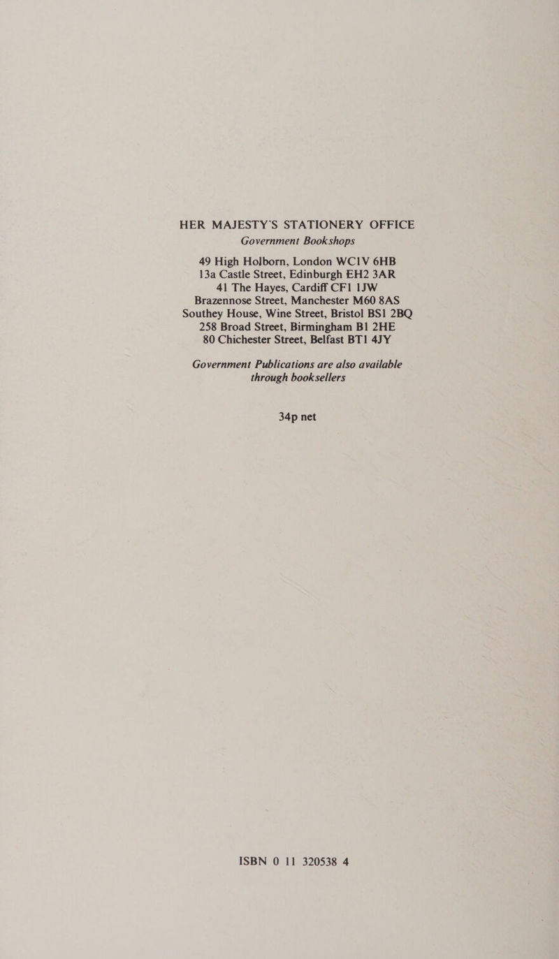 HER MAJESTY’S STATIONERY OFFICE Government Bookshops 49 High Holborn, London WC1V 6HB 13a Castle Street, Edinburgh EH2 3AR 41 The Hayes, Cardiff CFl 1JW Brazennose Street, Manchester M60 8AS Southey House, Wine Street, Bristol BS1 2BQ 258 Broad Street, Birmingham B!1 2HE 80 Chichester Street, Belfast BT1 4JY Government Publications are also available through booksellers 34p net