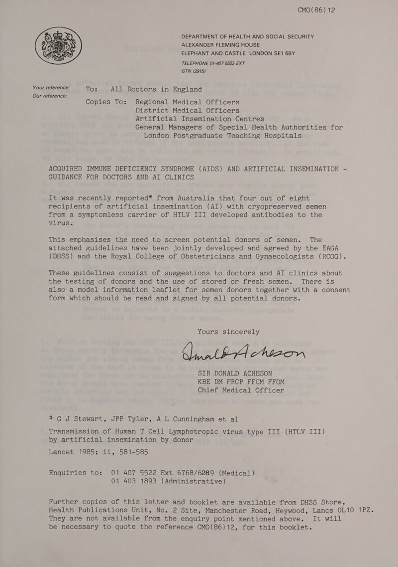CMO( 86) 12 DEPARTMENT OF HEALTH AND SOCIAL SECURITY ALEXANDER FLEMING HOUSE ELEPHANT AND CASTLE LONDON SE1 6BY TELEPHONE 01-407 5522 EXT GTN (2915) Your reference: To: . All Doctors in England Our reference: Copies To: Regional Medical Officers District Medical Officers Artificial Insemination Centres General Managers of Special Health Authorities for London Postgraduate Teaching Hospitals ACQUIRED IMMUNE DEFICIENCY SYNDROME (AIDS) AND ARTIFICIAL INSEMINATION - GUIDANCE FOR DOCTORS AND AI CLINICS It was recently reported* from Australia that four out of eight recipients of artificial insemination (AI) with cryopreserved semen from a symptomless carrier of HTLV III developed antibodies to the virus; This emphasises the need to screen potential donors of semen. The attached guidelines have been jointly developed and agreed by the EAGA (DHSS) and the Royal College of Obstetricians and Gynaecologists (RCOG). These guidelines consist of suggestions to doctors and AI clinics about the testing of donors and the use of stored or fresh semen. There is also a model information leaflet for semen donors together with a consent form which should be read and signed by all potential donors. Yours sincerely SIR DONALD ACHESON KBE DM FRCP FFCM FFOM Chief Medical Officer *G J Stewart, JPP Tyler, A L Cunningham et al Transmission of Human T Cell Lymphotropic virus type III (HTLV III) by artificial insemination. by.donor Lancet, 1985s, 42, 58.1-585 Enquiries to: 01 407 5522 Ext 6768/6289 (Medical) 01 403 1893 (Administrative) Further copies of this letter and booklet are available from DHSS Store, Health Publications Unit, No. 2 Site, Manchester Road, Heywood, Lancs OL10 1PZ. They are not available from the enquiry point mentioned above. It will be necessary to quote the reference CMO(86)12, for this booklet.