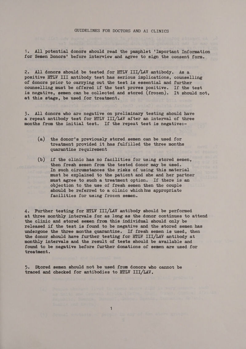 GUIDELINES FOR DOCTORS AND AI CLINICS 1. All potential donors should read the pamphlet ‘Important Information for Semen Donors' before interview and agree to sign the consent form. 2. All donors should be tested for HTLV III/LAV antibody. As a positive HTLV III antibody test has serious implications, counselling of donors prior to carrying out the test is essential and further counselling must be offered if the test proves positive. If the test is negative, semen can be collected and stored (frozen). It should not, at this stage, be used for treatment. 3. All donors who are negative on preliminary testing should have a repeat antibody test for HTLV III/LAV after an interval of three months from the initial test. If the repeat test is negative:-— (a) the donor's previously stored semen can be used for treatment provided it has fulfilled the three months quarantine requirement (b) if the clinic has no facilities for using stored semen, then fresh semen from the tested donor may be used. In such circumstances the risks of using this material must be explained to the patient and she and her partner must agree to such a treatment option. If there is an objection to the use of fresh semen then the couple should be referred to a clinic whichms appropriate facilities for using frozen semen. 4. Further testing for HTLV III/LAV antibody should be performed at three monthly intervals for as long as the donor continues to attend the clinic and stored semen from this individual should only be released if the test is found to be negative and the stored semen has undergone the three months quarantine. If fresh semen is used, then the donor should have further testing for HTLV III/LAV antibody at monthly intervals and the result of tests should be available and found to be negative before further donations of semen are used for treatment. 5. Stored semen should not be used from donors who cannot be traced and checked for antibodies to HTLV III/LAV.