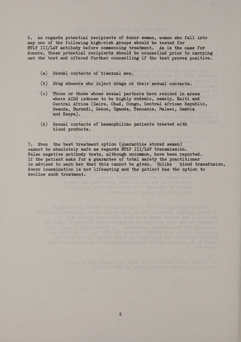6. As regards potential recipients of donor semen, women who fall into any one of the following high-risk groups should be tested for HTLV III/LAV antibody before commencing treatment. As is the case for donors, these potential recipients should be counselled prior to carrying out the test and offered further counselling if the test proves positive. (a) Sexual contacts of bisexual men. (>) Drug abusers who inject drugs or their sexual contacts. (c) Those or those whose sexual partners have resided in areas where AIDS isknown to be highly endemic, namely, Haiti and Central Africa (Zaire, Chad, Congo, Central African Republic, Rwanda, Burundi, Gabon, Uganda, Tanzania, Malawi, Zambia and Kenya). (da) Sexual contacts of haemophiliac patients treated with blood products. 7. Even the best treatment option (quarantine stored semen) cannot be absolutely safe as regards HTLV III/LAV transmission. False negative antibody tests, although uncommon, have been reported. If the patient asks for a guarantee of total safety the practitioner is advised to warn her that this cannot be given. Unlike blood transfusion, donor insemination is not lifesaving and the patient has the option to decline such treatment.