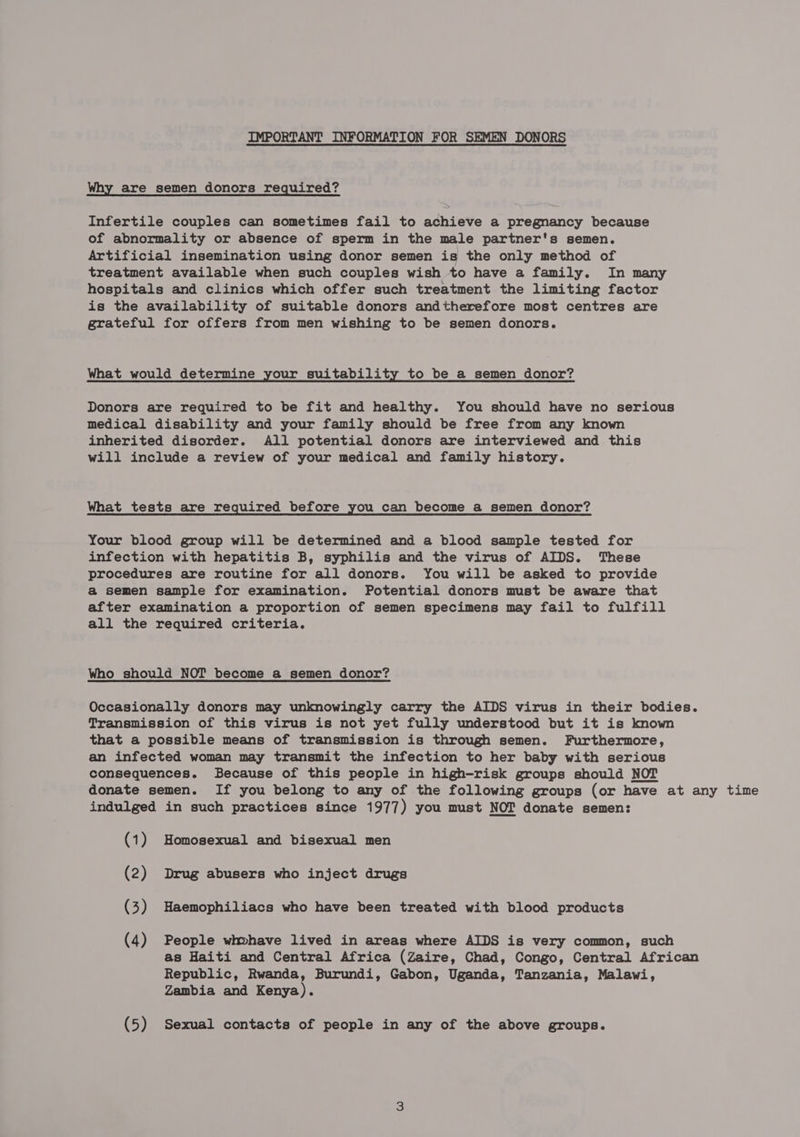 IMPORTANT INFORMATION FOR SEMEN DONORS Why are semen donors required? Infertile couples can sometimes fail to achieve a pregnancy because of abnormality or absence of sperm in the male partner's semen. Artificial insemination using donor semen is the only method of treatment available when such couples wish to have a family. In many hospitals and clinics which offer such treatment the limiting factor is the availability of suitable donors andtherefore most centres are grateful for offers from men wishing to be semen donors. What would determine your suitability to be a semen donor? Donors are required to be fit and healthy. You should have no serious medical disability and your family should be free from any known inherited disorder. All potential donors are interviewed and this will include a review of your medical and family history. What tests are required before you can become a semen donor? Your blood group will be determined and a blood sample tested for infection with hepatitis B, syphilis and the virus of AIDS. These procedures are routine for all donors. You will be asked to provide a semen sample for examination. Potential donors must be aware that after examination a proportion of semen specimens may fail to fulfill all the required criteria. Who should NOT become a semen donor? Occasionally donors may unknowingly carry the AIDS virus in their bodies. Transmission of this virus is not yet fully understood but it is known that a possible means of transmission is through semen. Furthermore, an infected woman may transmit the infection to her baby with serious consequences. Because of this people in high-risk groups should NOT donate semen. If you belong to any of the following groups (or have at any time indulged in such practices since 1977) you must NOT donate semen: (1) Homosexual and bisexual men (2) Drug abusers who inject drugs (3) Haemophiliacs who have been treated with blood products (4) People whvhave lived in areas where AIDS is very common, such as Haiti and Central Africa (Zaire, Chad, Congo, Central African Republic, Rwanda, Burundi, Gabon, Uganda, Tanzania, Malawi, Zambia and Kenya). (5) Sexual contacts of people in any of the above groups.