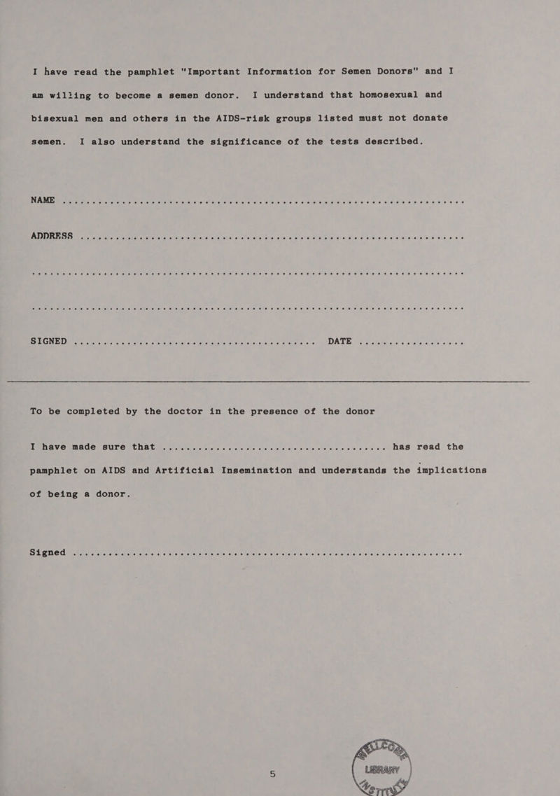 I have read the pamphlet “Important Information for Semen Donors and I am wilting to become a semen donor. I understand that homosexual and bisexual men and others in the AIDS-risk groups listed must not donate semen. I also understand the significance of the tests described. NAME oS 28 2 0 2 ¢ 2 2 + € 2 O06 @ 8 2% O@ @ eee . e e e eoeeew0e7nreoeeee#egs#8#@¢ e ee ee e ee ee ADDRESS Seo@eseesrerseeteesss°e? eSB (er 6 72 8. 8 e oeeege#s#neee#eer0»nneee#ee#egertee eee Oe w eee eeee#e#eee#8@ ° Bee NUON) eer an sae ake cog or aNale Seah encuee ata taie apts aVaveievelevchare a ouece les DIATE Pe telec cied ck sists on 0 « To be completed by the doctor in the presence of the donor I have made sure that ......... Biel si ehetiate: choke alte) ahaliveie, sfeteke: oes: ...-- has read the pamphlet on AIDS and Artificial Insemination and understands the implications of being a donor. ee PROO iiie a gone orale s = ate! a Sc us be wets oie etn. siete ietehe at pass Aes Se Aas Ate