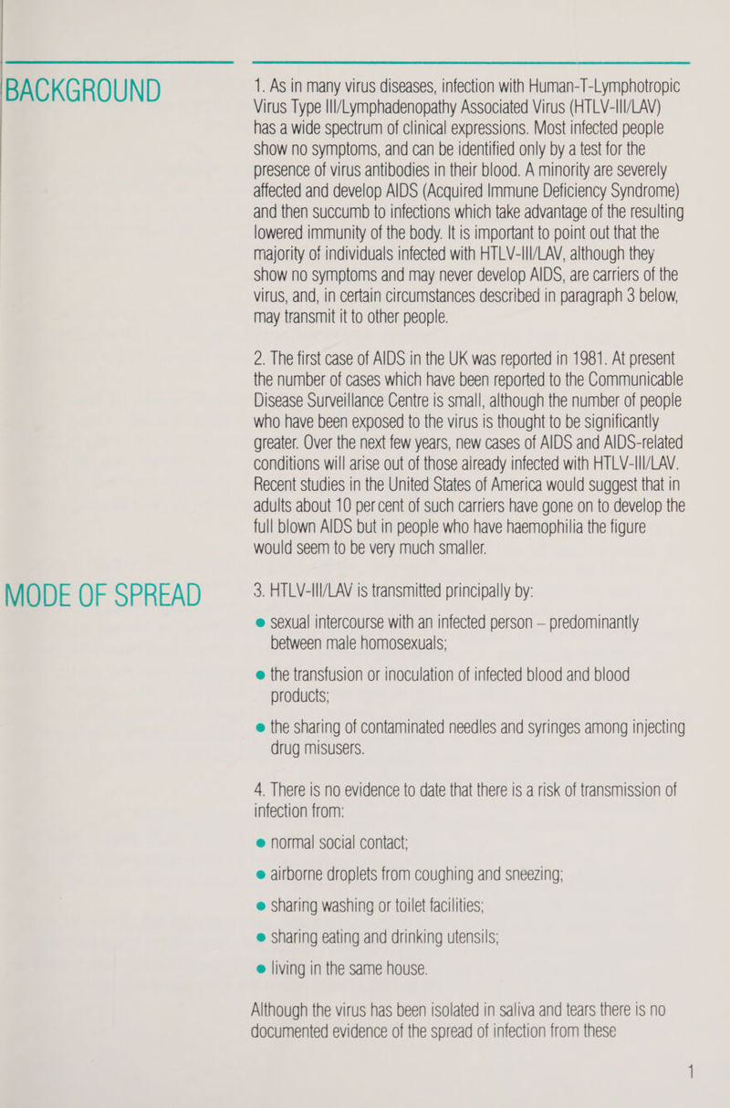 MODE OF SPREAD 1. As in many virus diseases, infection with Human-T-Lymphotropic Virus Type IIl/Lymphadenopathy Associated Virus (HTLV-III/LAV) has a wide spectrum of clinical expressions. Most infected people presence of virus antibodies in their blood. A minority are severely affected and develop AIDS (Acquired Immune Deficiency Syndrome) and then succumb to infections which take advantage of the resulting lowered immunity of the body. It is important to point out that the majority of individuals infected with HTLV-III/LAV, although they show no symptoms and may never develop AIDS, are carriers of the virus, and, in certain circumstances described in paragraph 3 below, may transmit it to other people. 2. The first case of AIDS in the UK was reported in 1981. At present the number of cases which have been reported to the Communicable Disease Surveillance Centre is small, although the number of people who have been exposed to the virus is thought to be significantly greater. Over the next few years, new cases of AIDS and AIDS-related conditions will arise out of those already infected with HTLV-III/LAV. Recent studies in the United States of America would suggest that in adults about 10 per cent of such carriers have gone on to develop the full blown AIDS but in people who have haemophilia the figure would seem to be very much smaller. 3. HTLV-III/LAV is transmitted principally by: @ sexual intercourse with an infected person — predominantly between male homosexuals; e the transfusion or inoculation of infected blood and blood products; e the sharing of contaminated needles and syringes among injecting drug misusers. 4. There is no evidence to date that there is a risk of transmission of infection from: @ normal social contact: e@ airborne droplets from coughing and sneezing; e sharing washing or toilet facilities; e sharing eating and drinking utensils; e living in the same house. Although the virus has been isolated in saliva and tears there is no documented evidence of the spread of infection from these