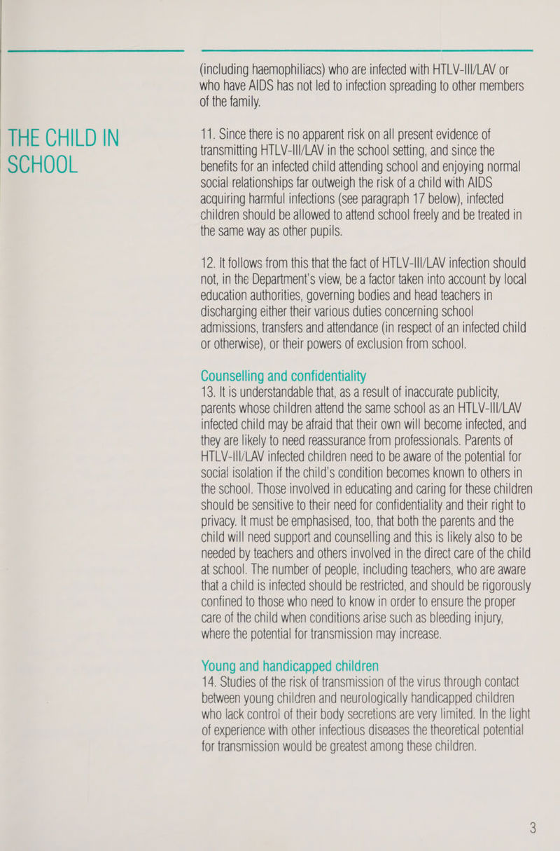 SCHOOL  (including haemophiliacs) who are infected with HTLV-III/LAV or who have AIDS has not led to infection spreading to other members of the family. transmitting HTLV-III/LAV in the school setting, and since the benefits for an infected child attending school and enjoying normal social relationships far outweigh the risk of a child with AIDS acquiring harmful infections (see paragraph 17 below), infected children should be allowed to attend school freely and be treated in the same way as other pupils. 12. It follows from this that the fact of HTLV-III/LAV infection should not, in the Department's view, be a factor taken into account by local education authorities, governing bodies and head teachers in discharging either their various duties concerning school admissions, transfers and attendance (in respect of an infected child or otherwise), or their powers of exclusion from school. Counselling and confidentiality 13. It is understandable that, as a result of inaccurate publicity, parents whose children attend the same school as an HTLV-III/LAV infected child may be afraid that their own will become infected, and they are likely to need reassurance from professionals. Parents of HTLV-IlI/LAV infected children need to be aware of the potential for social isolation if the child's condition becomes known to others in the school. Those involved in educating and caring for these children should be sensitive to their need for confidentiality and their right to privacy. It must be emphasised, too, that both the parents and the child will need support and counselling and this is likely also to be needed by teachers and others involved in the direct care of the child at school. The number of people, including teachers, who are aware that a child is infected should be restricted, and should be rigorously confined to those who need to know in order to ensure the proper care of the child when conditions arise such as bleeding injury, where the potential for transmission may increase. Young and handicapped children 14. Studies of the risk of transmission of the virus through contact between young children and neurologically handicapped children who lack contro! of their body secretions are very limited. In the light of experience with other infectious diseases the theoretical potential for transmission would be greatest among these children.