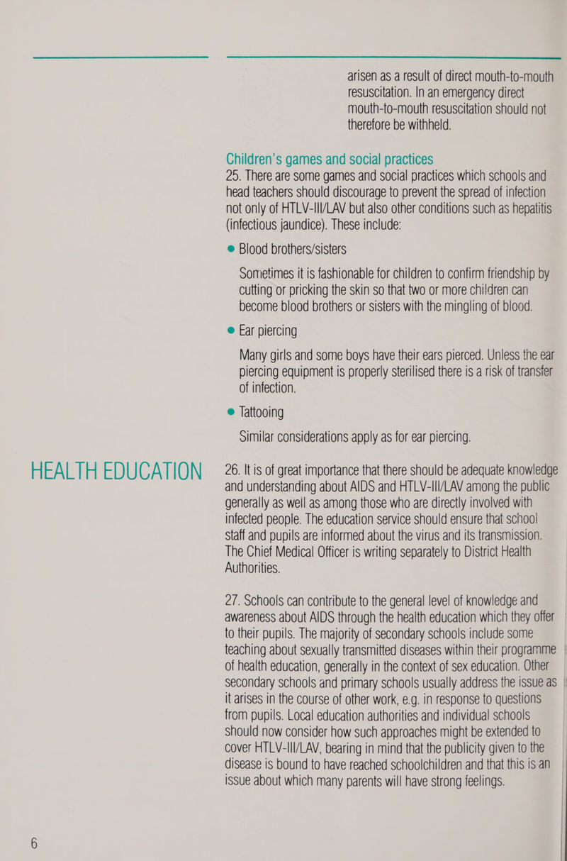 HEALTH EDUCATION  arisen as a result of direct mouth-to-mouth mouth-to-mouth resuscitation should not therefore be withheld. Children’s games and social practices 20. There are some games and social practices which schools and head teachers should discourage to prevent the spread of infection not only of HTLV-III/LAV but also other conditions such as hepatitis (infectious jaundice). These include: ® Blood brothers/sisters Sometimes it is fashionable for children to confirm friendship by cutting or pricking the skin so that two or more children can become blood brothers or sisters with the mingling of blood. e@ Ear piercing Many girls and some boys have their ears pierced. Unless the ear piercing equipment is properly sterilised there is a risk of transfer of infection. e@ Jattooing similar considerations apply as for ear piercing. 26. It is of great importance that there should be adequate knowledge and understanding about AIDS and HTLV-Ili/LAV among the public generally as well as among those who are directly involved with infected people. The education service should ensure that schoo! Staff and pupils are informed about the virus and its transmission. The Chief Medical Officer is writing separately to District Health Authorities. 27. Schools can contribute to the general level of knowledge and awareness about AIDS through the health education which they offer to their pupils. The majority of secondary schools include some teaching about sexually transmitted diseases within their programme | of health education, generally in the context of sex education. Other secondary schools and primary schools usually address the issue as | it arises in the course of other work, €.g. in response to questions from pupils. Local education authorities and individual schools should now consider how such approaches might be extended to cover HTLV-III/LAV, bearing in mind that the publicity given to the disease is bound to have reached schoolchildren and that this isan | issue about which many parents will have strong feelings.