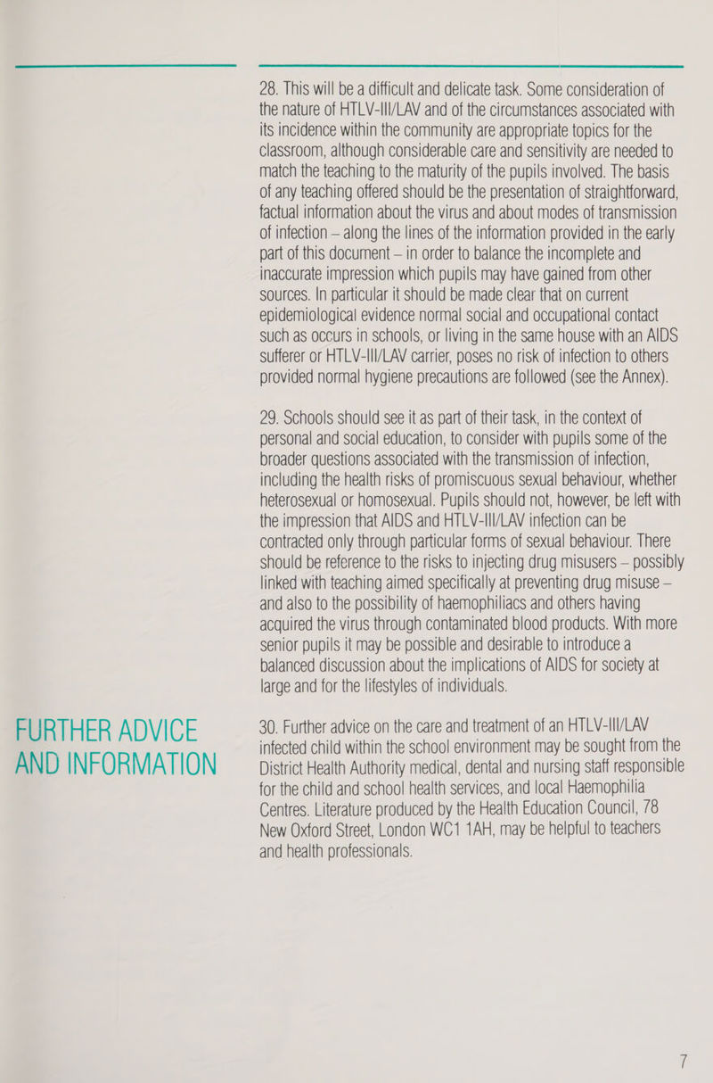 FURTHER ADVICE AND INFORMATION 28. This will be a difficult and delicate task. Some consideration of the nature of HTLV-III/LAV and of the circumstances associated with its incidence within the community are appropriate topics for the classroom, although considerable care and sensitivity are needed to match the teaching to the maturity of the pupils involved. The basis of any teaching offered should be the presentation of straightforward, factual information about the virus and about modes of transmission of infection — along the lines of the information provided in the early part of this document — in order to balance the incomplete and inaccurate impression which pupils may have gained from other sources. In particular it should be made clear that on current epidemiological evidence normal social and occupational contact such as occurs in schools, or living in the same house with an AIDS Sufferer or HTLV-III/LAV carrier, poses no risk of infection to others provided normal hygiene precautions are followed (see the Annex). 29. Schools should see it as part of their task, in the context of personal and social education, to consider with pupils some of the broader questions associated with the transmission of infection, including the health risks of promiscuous sexual behaviour, whether heterosexual or homosexual. Pupils should not, however, be left with the impression that AIDS and HTLV-III/LAV infection can be contracted only through particular forms of sexual behaviour. There should be reference to the risks to injecting drug misusers — possibly linked with teaching aimed specifically at preventing drug misuse — and also to the possibility of haemophiliacs and others having acquired the virus through contaminated blood products. With more senior pupils it may be possible and desirable to introduce a balanced discussion about the implications of AIDS for society at large and for the lifestyles of individuals. 30. Further advice on the care and treatment of an HTLV-III/LAV infected child within the school environment may be sought from the District Health Authority medical, dental and nursing staff responsible for the child and school health services, and local Haemophilia Centres. Literature produced by the Health Education Council, 78 New Oxford Street, London WC1 1AH, may be helpful to teachers and health professionals.