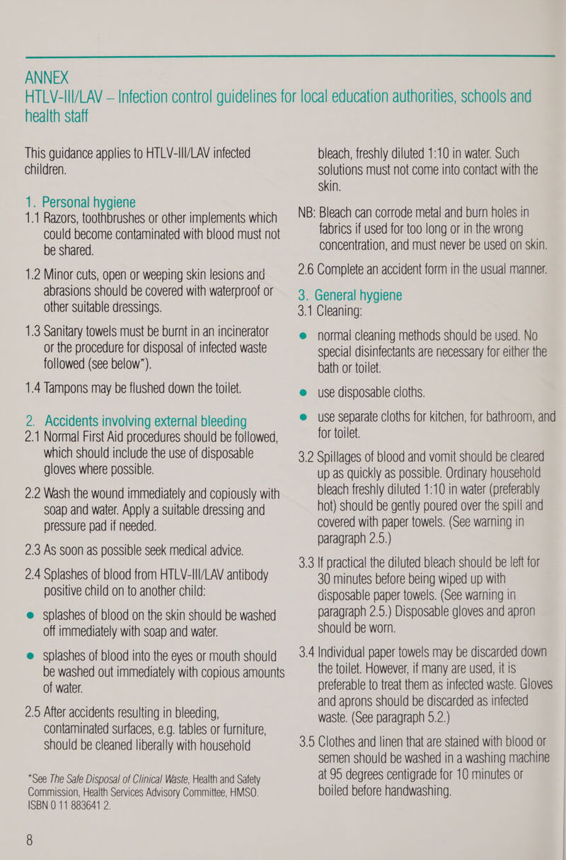  ANNEX health staff This guidance applies to HTLV-III/LAV infected children. 1. Personal hygiene 1.1 Razors, toothbrushes or other implements which could become contaminated with blood must not be shared. 1.2 Minor cuts, open or weeping skin lesions and abrasions should be covered with waterproof or other suitable dressings. 1.3 Sanitary towels must be burnt in an incinerator or the procedure for disposal of infected waste followed (see below”). 1.4 Tampons may be flushed down the toilet. 2. Accidents involving external bleeding 2.1 Normal First Aid procedures should be followed, which should include the use of disposable gloves where possible. 2.2 Wash the wound immediately and copiously with soap and water. Apply a suitable dressing and pressure pad if needed. 2.3 AS soon as possible seek medical advice. 2.4 Splashes of blood from HTLV-III/LAV antibody positive child on to another child: e splashes of blood on the skin should be washed off immediately with soap and water. e splashes of blood into the eyes or mouth should be washed out immediately with copious amounts of water. 2.9 After accidents resulting in bleeding, contaminated surfaces, e.g. tables or furniture, should be cleaned liberally with household *See The Safe Disposal of Clinical Waste, Health and Safety Commission, Health Services Advisory Committee, HMSO. ISBN 0 11 883641 2. 8 bleach, freshly diluted 1:10 in water. Such solutions must not come into contact with the Skin. NB: Bleach can corrode metal and burn holes in fabrics if used for too long or in the wrong concentration, and must never be used on skin. 2.6 Complete an accident form in the usual manner. 3. General hygiene 3.1 Cleaning: @ normal cleaning methods should be used. No special disinfectants are necessary for either the bath or toilet. e use disposable cloths. e use separate cloths for kitchen, for bathroom, and for toilet. 3.2 Spillages of blood and vomit should be cleared up as quickly as possible. Ordinary household bleach freshly diluted 1:10 in water (preferably hot) should be gently poured over the spill and covered with paper towels. (See warning in paragraph 2.5.) 3.3 If practical the diluted bleach should be left for 30 minutes before being wiped up with disposable paper towels. (See warning in paragraph 2.5.) Disposable gloves and apron should be worn. 3.4 Individual paper towels may be discarded down the toilet. However, if many are used, it is preferable to treat them as infected waste. Gloves and aprons should be discarded as infected waste. (See paragraph 5.2.) 3.5 Clothes and linen that are stained with blood or semen should be washed in a washing machine at 95 degrees centigrade for 10 minutes or boiled before handwashing.