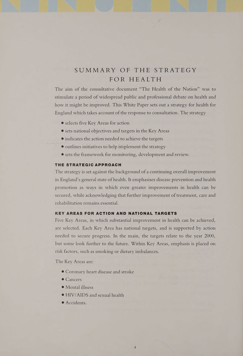 PRON SE ee gail, I del The aim of the consultative document “The Health of the Nation” was to stimulate a period of widespread public and professional debate on health and how it might be improved. This White Paper sets out a strategy for health for England which takes account of the response to consultation. The strategy ®@ selects five Key Areas for action ® sets national objectives and targets in the Key Areas @ indicates the action needed to achieve the targets ® outlines initiatives to help implement the strategy ® sets the framework for monitoring, development and review. THE STRATEGIC APPROACH The strategy is set against the background of a continuing overall improvement in England’s general state of health. It emphasises disease prevention and health promotion as ways in which even greater improvements in health can be secured, while acknowledging that further improvement of treatment, care and rehabilitation remains essential. KEY AREAS FOR ACTION AND NATIONAL TARGETS Five Key Areas, in which substantial improvement in health can be achieved, are selected. Each Key Area has national targets, and is supported by action needed to secure progress. In the main, the targets relate to the year 2000, but some look further to the future. Within Key Areas, emphasis is placed on risk factors, such as smoking or dietary imbalances. The Key Areas are: ® Coronary heart disease and stroke ® Cancers ® Mental illness @ HIV/AIDS and sexual health ® Accidents.