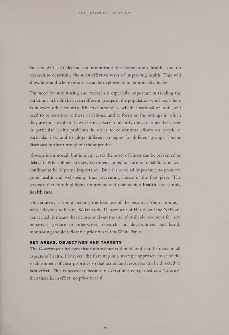 Success will also depend on monitoring the population’s health, and on research to determine the most effective ways of improving health. This will show how and where resources can be deployed to maximum advantage. The need for monitoring and research is especially important in tackling the variations in health between different groups in the population which exist here as in every other country. Effective strategies, whether national or local, will need to be sensitive to these variations, and to focus on the settings in which they are most evident. It will be necessary to identify the variations that occur in particular health problems in order to concentrate efforts on people at particular risk, and to adopt different strategies for different groups. This is discussed further throughout the appendix. No-one is immortal, but in many cases the onset of illness can be prevented or delayed. When illness strikes, treatment aimed at cure or rehabilitation will continue to be of prime importance. But it is of equal importance to promote good health and well-being, thus preventing illness in the first place. The strategy therefore highlights improving and maintaining health, not simply health care. This strategy is about making the best use of the resources the nation as a whole devotes to health. So far as the Department of Health and the NHS are concerned, it means that decisions about the use of available resources for new initiatives (service or otherwise), research and development and _ health monitoring should reflect the priorities in this White Paper. KEY AREAS, OBJECTIVES AND TARGETS The Government believes that improvements should, and can, be made in all aspects of health. However, the first step in a strategic approach must be the establishment of clear priorities so that action and resources can be directed to best effect. This is necessary because if everything is regarded as a ‘priority’ then there is, in effect, no priority at all.