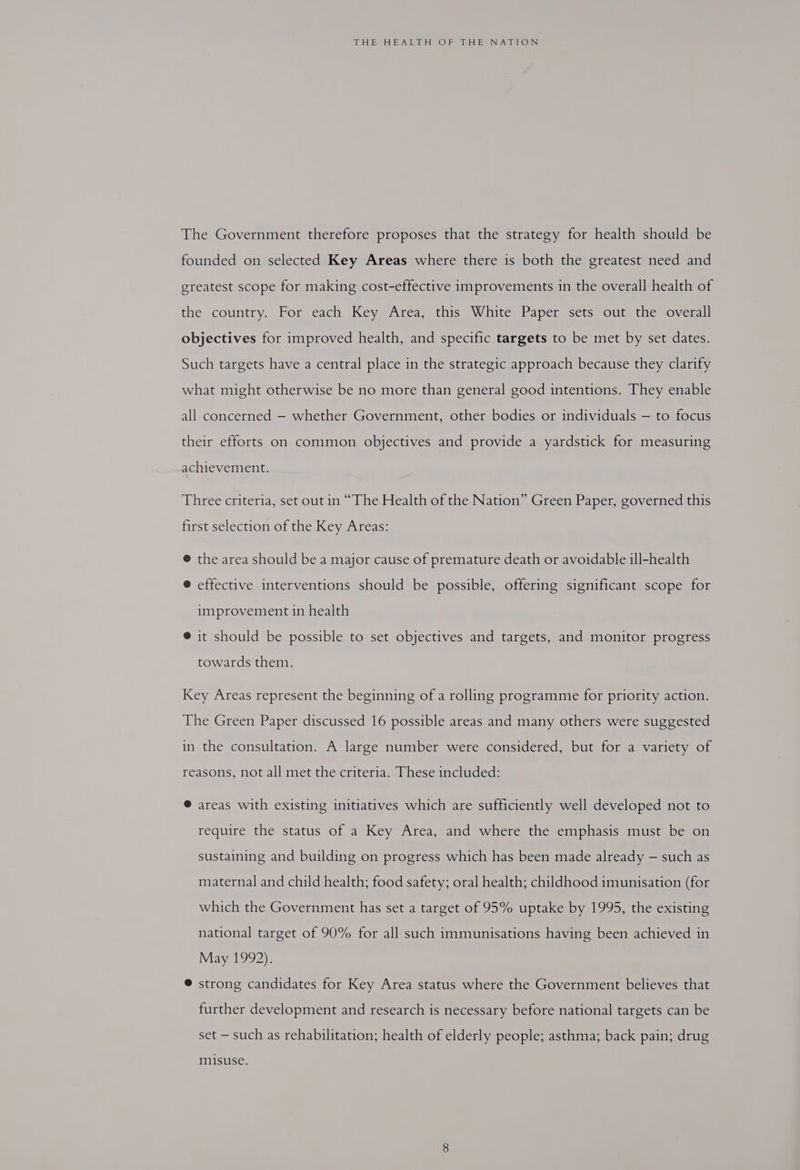 The Government therefore proposes that the strategy for health should be founded on selected Key Areas where there is both the greatest need and greatest scope for making cost-effective improvements in the overall health of the country. For each Key Area, this White Paper sets out the overall objectives for improved health, and specific targets to be met by set dates. Such targets have a central place in the strategic approach because they clarify what might otherwise be no more than general good intentions. They enable all concerned — whether Government, other bodies or individuals — to focus their efforts on common objectives and provide a yardstick for measuring achievement. Three criteria, set out in “The Health of the Nation” Green Paper, governed this first selection of the Key Areas: @ the area should be a major cause of premature death or avoidable ill-health ® effective interventions should be possible, offering significant scope for improvement in health ® it should be possible to set objectives and targets, and monitor progress towards them. Key Areas represent the beginning of a rolling programme for priority action. The Green Paper discussed 16 possible areas and many others were suggested in the consultation. A large number were considered, but for a variety of reasons, not all met the criteria. These included: ® areas with existing initiatives which are sufficiently well developed not to require the status of a Key Area, and where the emphasis must be on sustaining and building on progress which has been made already — such as maternal and child health; food safety; oral health; childhood imunisation (for which the Government has set a target of 95% uptake by 1995, the existing national target of 90% for all such immunisations having been achieved in May 1992). ® strong candidates for Key Area status where the Government believes that further development and research is necessary before national targets can be set — such as rehabilitation; health of elderly people; asthma; back pain; drug misuse.