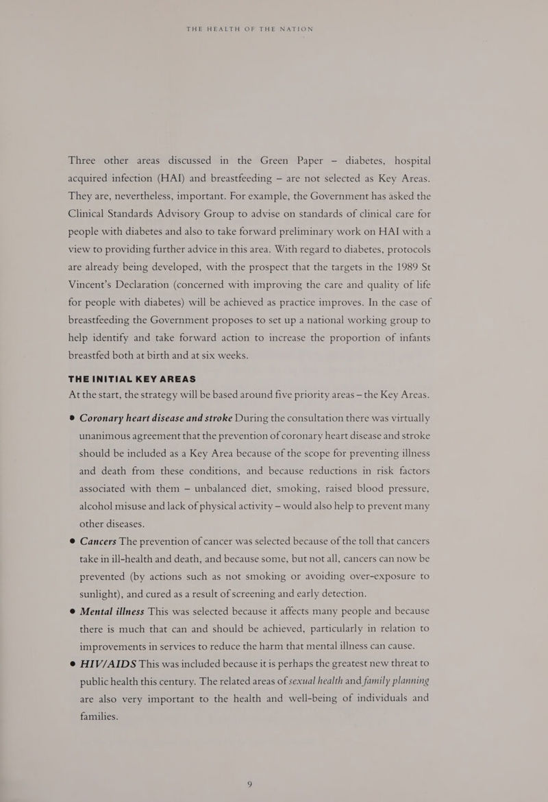 Three other areas discussed in the Green Paper - diabetes, hospital acquired infection (HAJ) and breastfeeding — are not selected as Key Areas. They are, nevertheless, important. For example, the Government has asked the Clinical Standards Advisory Group to advise on standards of clinical care for people with diabetes and also to take forward preliminary work on HAI witha view to providing further advice in this area. With regard to diabetes, protocols are already being developed, with the prospect that the targets in the 1989 St Vincent’s Declaration (concerned with improving the care and quality of life for people with diabetes) will be achieved as practice improves. In the case of breastfeeding the Government proposes to set up a national working group to help identify and take forward action to increase the proportion of infants breastfed both at birth and at six weeks. THE INITIAL KEY AREAS At the start, the strategy will be based around five priority areas — the Key Areas. ® Coronary heart disease and stroke During the consultation there was virtually unanimous agreement that the prevention of coronary heart disease and stroke should be included as a Key Area because of the scope for preventing illness and death from these conditions, and because reductions in risk factors associated with them — unbalanced diet, smoking, raised blood pressure, alcohol misuse and lack of physical activity —- would also help to prevent many other diseases. @ Cancers The prevention of cancer was selected because of the toll that cancers take in ill-health and death, and because some, but not all, cancers can now be prevented (by actions such as not smoking or avoiding over-exposure to sunlight), and cured as a result of screening and early detection. @ Mental illness This was selected because it affects many people and because there is much that can and should be achieved, particularly in relation to improvements in services to reduce the harm that mental illness can cause. e HIV/AIDS This was included because it is perhaps the greatest new threat to public health this century. The related areas of sexual health and family planning are also very important to the health and well-being of individuals and families.