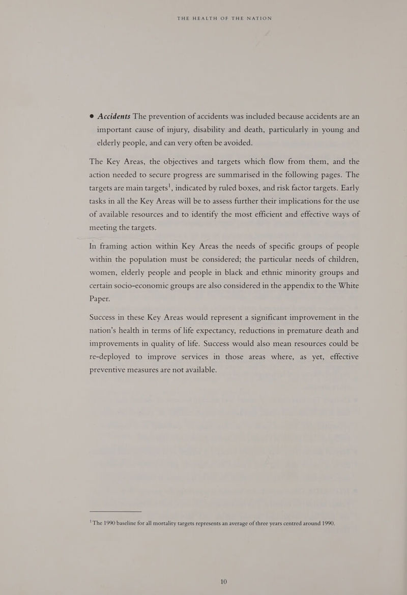 @ Accidents The prevention of accidents was included because accidents are an important cause of injury, disability and death, particularly in young and elderly people, and can very often be avoided. The Key Areas, the objectives and targets which flow from them, and the action needed to secure progress are summarised in the following pages. The targets are main targets!, indicated by ruled boxes, and risk factor targets. Early tasks in all the Key Areas will be to assess further their implications for the use of available resources and to identify the most efficient and effective ways of meeting the targets. In framing action within Key Areas the needs of specific groups of people within the population must be considered; the particular needs of children, women, elderly people and people in black and ethnic minority groups and certain socio-economic groups are also considered in the appendix to the White Paper. Success in these Key Areas would represent a significant improvement in the nation’s health in terms of life expectancy, reductions in premature death and improvements in quality of life. Success would also mean resources could be re-deployed to improve services in those areas where, as yet, effective preventive measures are not available. 'The 1990 baseline for all mortality targets represents an average of three years centred around 1990.
