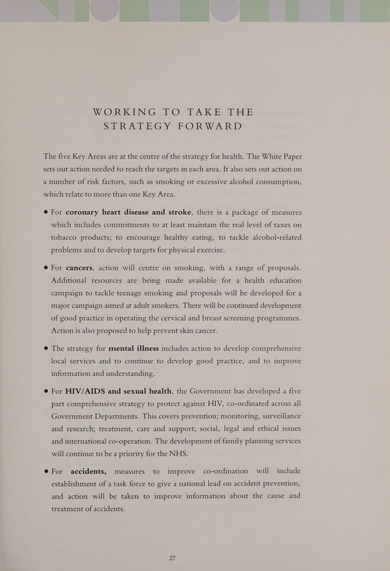 Wie Reks GIN Gis @) lelykKebew i be merece Eh GayeRr ORRaeAsR ID The five Key Areas are at the centre of the strategy for health. The White Paper sets out action needed to reach the targets in each area. It also sets out action on a number of risk factors, such as smoking or excessive alcohol consumption, which relate to more than one Key Area. @ For coronary heart disease and stroke, there is a package of measures which includes commitments to at least maintain the real level of taxes on tobacco products; to encourage healthy eating, to tackle alcohol-related problems and to develop targets for physical exercise. @ For cancers, action will centre on smoking, with a range of proposals. Additional resources are being made available for a health education campaign to tackle teenage smoking and proposals will be developed for a major campaign aimed at adult smokers. There will be continued development of good practice in operating the cervical and breast screening programmes. Action is also proposed to help prevent skin cancer. @ The strategy for mental illness includes action to develop comprehensive local services and to continue to develop good practice, and to improve information and understanding. @ For HIV/AIDS and sexual health, the Government has developed a five part comprehensive strategy to protect against HIV, co-ordinated across all. Government Departments. This covers prevention; monitoring, surveillance and research; treatment, care and support; social, legal and ethical issues and international co-operation. The development of family planning services will continue to bea priority for the NHS. @ For accidents, measures to improve co-ordination will include establishment of a task force to give a national lead on accident prevention, and action will be taken to improve information about the cause and treatment of accidents.