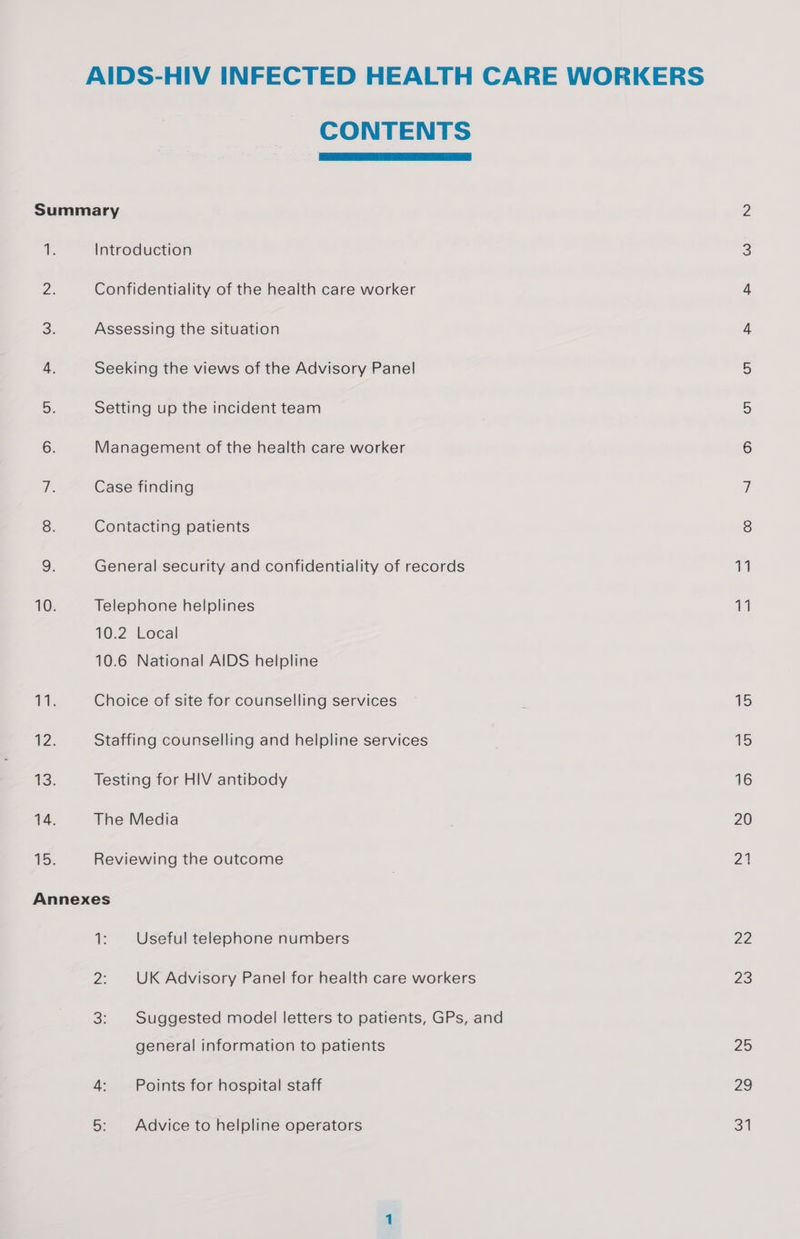 CONTENTS  Introduction 2: Confidentiality of the health care worker 3. Assessing the situation 4. Seeking the views of the Advisory Panel a: Setting up the incident team 6. Management of the health care worker ie Case finding 8. Contacting patients 9. General security and confidentiality of records 10. Telephone helplines 10.2 Local 10.6 National AIDS helpline 71. Choice of site for counselling services 12. Staffing counselling and helpline services 13. Testing for HIV antibody 14. The Media 15. Reviewing the outcome Annexes 1: Useful telephone numbers general information to patients 4: Points for hospital staff 5: — Advice to helpline operators De 23 25 29 34