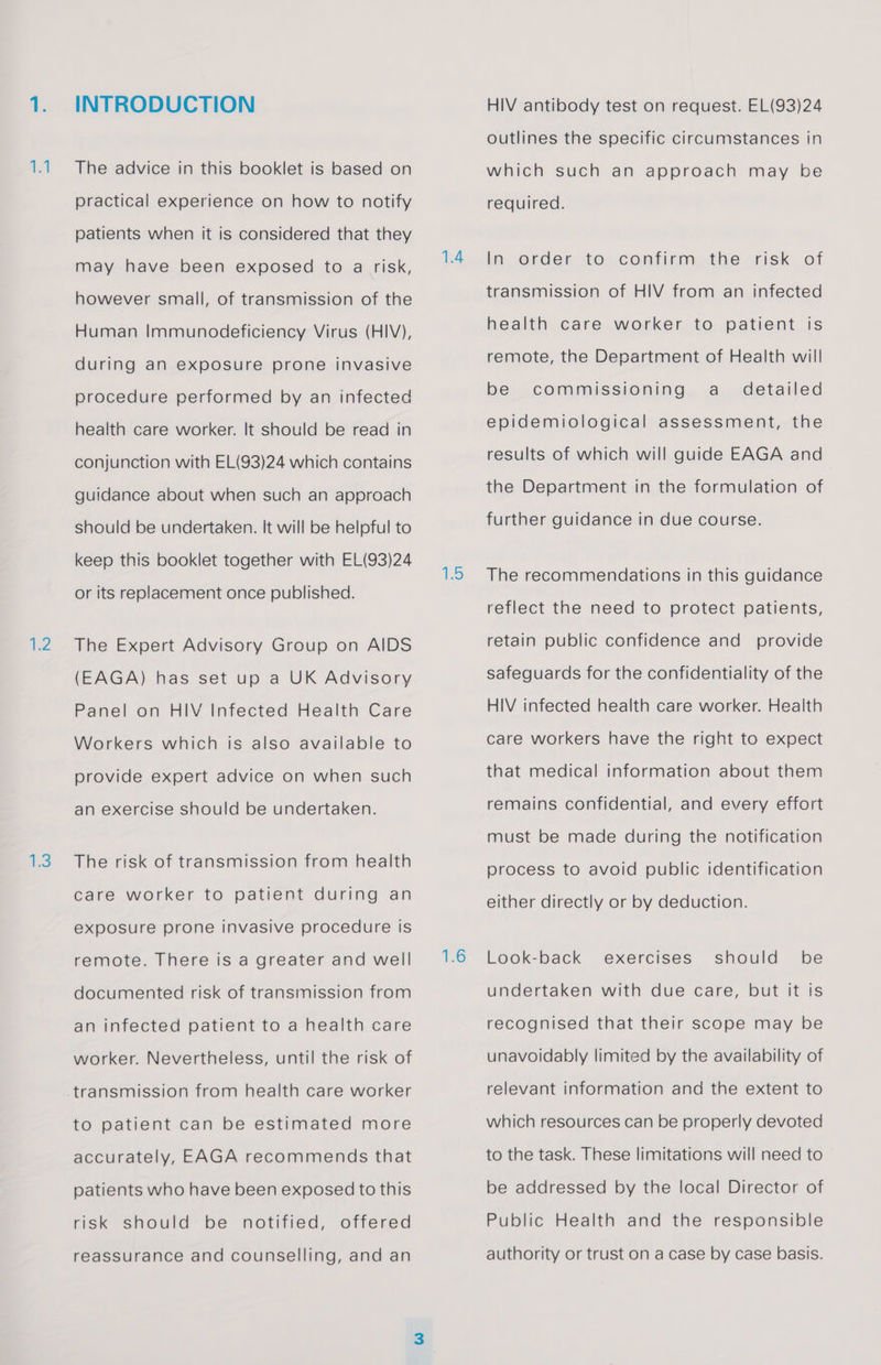 at 2 INTRODUCTION The advice in this booklet is based on practical experience on how to notify patients when it is considered that they may have been exposed to a risk, however small, of transmission of the Human Immunodeficiency Virus (HIV), during an exposure prone invasive procedure performed by an infected health care worker. It should be read in conjunction with EL(93)24 which contains guidance about when such an approach should be undertaken. It will be helpful to keep this booklet together with EL(93)24 or its replacement once published. The Expert Advisory Group on AIDS (EAGA) has set up a UK Advisory Panel on HIV Infected Health Care Workers which is also available to provide expert advice on when such an exercise should be undertaken. The risk of transmission from health care worker to patient during an exposure prone invasive procedure is remote. There is a greater and well documented risk of transmission from an infected patient to a health care worker. Nevertheless, until the risk of transmission from health care worker to patient can be estimated more accurately, EAGA recommends that patients who have been exposed to this risk should be notified, offered reassurance and counselling, and an 15 1.6 HIV antibody test on request. EL(93)24 outlines the specific circumstances in which such an approach may be required. In order to confirm the risk of transmission of HIV from an infected health care worker to patient is remote, the Department of Health will be commissioning a_ detailed epidemiological assessment, the results of which will guide EAGA and the Department in the formulation of further guidance in due course. The recommendations in this guidance reflect the need to protect patients, retain public confidence and provide safeguards for the confidentiality of the HIV infected health care worker. Health care workers have the right to expect that medical information about them remains confidential, and every effort must be made during the notification process to avoid public identification either directly or by deduction. Look-back undertaken with due care, but it is exercises should be recognised that their scope may be unavoidably limited by the availability of relevant information and the extent to which resources can be properly devoted to the task. These limitations will need to be addressed by the local Director of Public Health and the responsible authority or trust on a case by case basis.