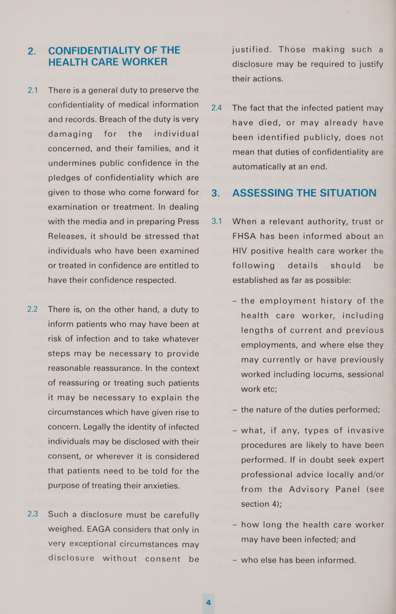 2.1 Za 23 CONFIDENTIALITY OF THE HEALTH CARE WORKER There is a general duty to preserve the confidentiality of medical information and records. Breach of the duty is very damaging for the’ individual concerned, and their families, and it undermines public confidence in the pledges of confidentiality which are given to those who come forward for examination or treatment. In dealing with the media and in preparing Press Releases, it should be stressed that individuals who have been examined or treated in confidence are entitled to have their confidence respected. There is, on the other hand, a duty to inform patients who may have been at risk of infection and to take whatever steps may be necessary to provide reasonable reassurance. In the context of reassuring or treating such patients it may be necessary to explain the circumstances which have given rise to concern. Legally the identity of infected individuals may be disclosed with their consent, or wherever it is considered that patients need to be told for the purpose of treating their anxieties. Such a disclosure must be carefully weighed. EAGA considers that only in very exceptional circumstances may disclosure without consent be 2.4 SA justified. Those making such a disclosure may be required to justify their actions. The fact that the infected patient may have died, or may already have been identified publicly, does not mean that duties of confidentiality are automatically at an end. ASSESSING THE SITUATION When a relevant authority, trust or FHSA has been informed about an HIV positive health care worker the should. . be established as far as possible: following details — the employment history of the health care worker, including lengths of current and previous employments, and where else they may currently or have previously worked including locums, sessional work etc; — the nature of the duties performed; —- what, if any, types of invasive procedures are likely to have been performed. If in doubt seek expert professional advice locally and/or from the Advisory Panel (see section 4); — how long the health care worker may have been infected; and — who else has been informed.
