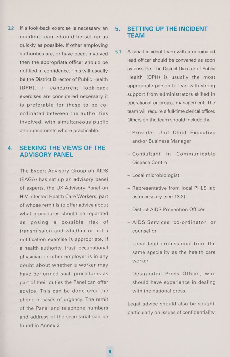 3.2 If a look-back exercise is necessary an incident team should be set up as quickly as possible. If other employing authorities are, or have been, involved then the appropriate officer should be notified in confidence. This will usually be the District Director of Public Health (DPH). lf look-back exercises are considered necessary it concurrent is preferable for these to be co- ordinated between the authorities involved, with simultaneous public announcements where practicable. SEEKING THE VIEWS OF THE ADVISORY PANEL The Expert Advisory Group on AIDS (EAGA) has set up an advisory panel of experts, the UK Advisory Panel on HIV Infected Health Care Workers, part of whose remit is to offer advice about what procedures should be regarded as posing a possible risk of transmission and whether or not a notification exercise is appropriate. If a health authority, trust, occupational physician or other employer is in any doubt about whether a worker may have performed such procedures as part of their duties the Panel can offer phone in cases of urgency. The remit of the Panel and telephone numbers and address of the secretariat can be found in Annex 2. Del SETTING UP THE INCIDENT TEAM A small incident team with a nominated lead officer should be convened as soon as possible. The District Director of Public Health (DPH) is usually the most appropriate person to lead with strong support from administrators skilled in operational or project management. The team will require a full-time clerical officer. Others on the team should include the: — Provider Unit Chief Executive and/or Business Manager — Consultant in Communicable Disease Control — Local microbiologist — Representative from local PHLS lab as necessary (see 13.2) — District AIDS Prevention Officer —- AIDS Services co-ordinator or counsellor — Local lead professional from the same speciality as the health care worker — Designated Press Officer, who should have experience in dealing with the national press. Legal advice should also be sought, particularly on issues of confidentiality.