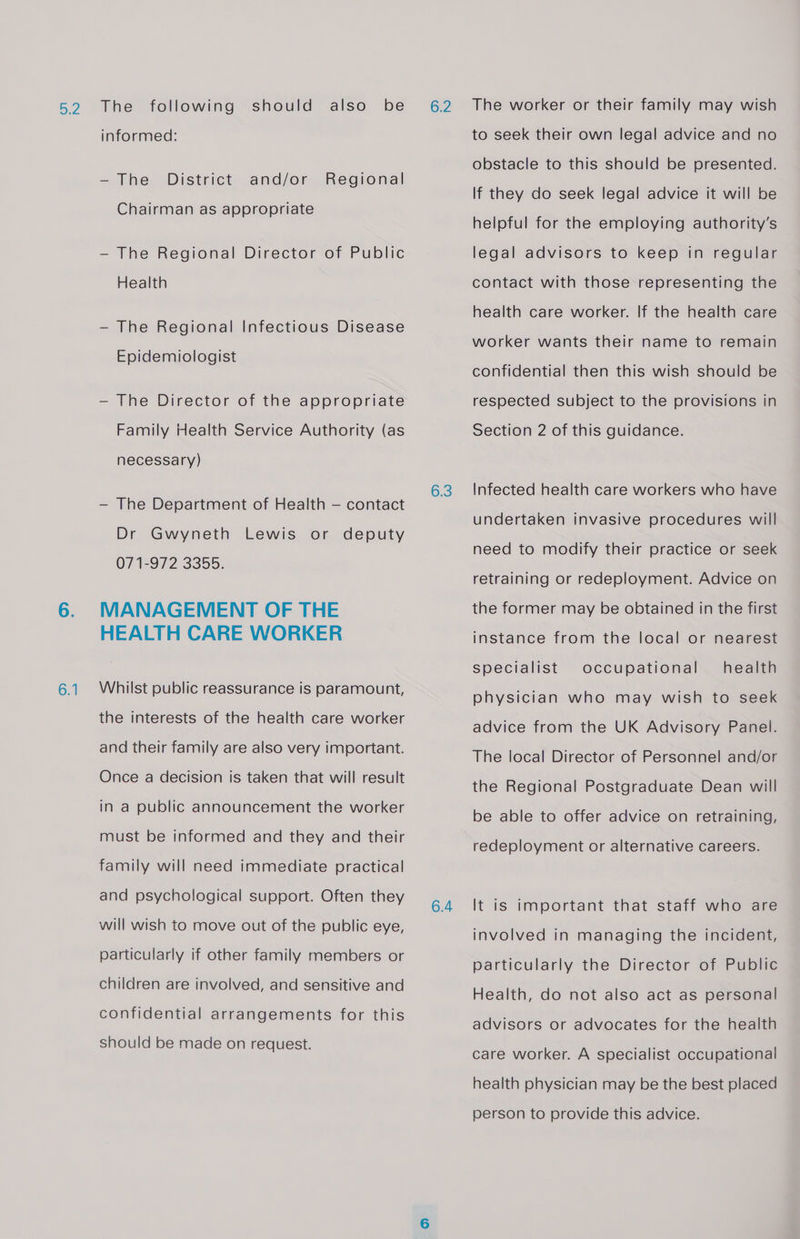 6.1 informed: — The District and/or Regional Chairman as appropriate — The Regional Director of Public Health -~ The Regional Infectious Disease Epidemiologist — The Director of the appropriate Family Health Service Authority (as necessary) — The Department of Health — contact Dr Gwyneth Lewis or deputy 071-972 3355. MANAGEMENT OF THE HEALTH CARE WORKER Whilst public reassurance is paramount, the interests of the health care worker and their family are also very important. Once a decision is taken that will result in a public announcement the worker must be informed and they and their family will need immediate practical and psychological support. Often they will wish to move out of the public eye, particularly if other family members or children are involved, and sensitive and confidential arrangements for this should be made on request. 6.3 6.4 The worker or their family may wish to seek their own legal advice and no obstacle to this should be presented. If they do seek legal advice it will be helpful for the employing authority’s legal advisors to keep in regular contact with those representing the health care worker. If the health care worker wants their name to remain confidential then this wish should be respected subject to the provisions in Section 2 of this guidance. Infected health care workers who have undertaken invasive procedures will need to modify their practice or seek retraining or redeployment. Advice on the former may be obtained in the first instance from the local or nearest health physician who may wish to seek specialist occupational advice from the UK Advisory Panel. The local Director of Personnel and/or the Regional Postgraduate Dean will be able to offer advice on retraining, redeployment or alternative careers. It is important that staff who are involved in managing the incident, particularly the Director of Public Health, do not also act as personal advisors or advocates for the health care worker. A specialist occupational health physician may be the best placed person to provide this advice.