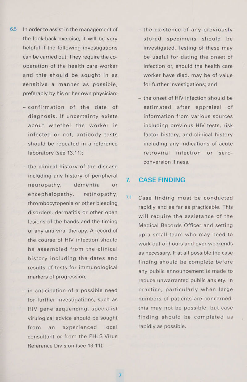 6.5 In order to assist in the management of the look-back exercise, it will be very helpful if the following investigations can be carried out. They require the co- operation of the health care worker and this should be sought in as sensitive a manner as possible, preferably by his or her own physician: — confirmation of the date of diagnosis. If uncertainty exists about whether the worker is infected or not, antibody tests should be repeated in a reference laboratory (see 13.11); — the clinical history of the disease including any history of peripheral neuropathy, dementia or encephalopathy, retinopathy, thrombocytopenia or other bleeding disorders, dermatitis or other open lesions of the hands and the timing of any anti-viral therapy. A record of the course of HIV infection should be assembled from the clinical history including the dates and results of tests for immunological markers of progression; — in anticipation of a possible need for further investigations, such as HIV gene sequencing, specialist virulogical advice should be sought from an experienced _ local consultant or from the PHLS Virus Reference Division (see 13.11); qA — the existence of any previously should be investigated. Testing of these may stored specimens be useful for dating the onset of infection or, should the health care worker have died, may be of value for further investigations; and — the onset of HIV infection should be estimated after appraisal . of information from various sources including previous HIV tests, risk factor history, and clinical history including any indications of acute infection or retroviral sero- conversion illness. CASE FINDING Case finding must be conducted rapidly and as far as practicable. This will require the assistance of the Medical Records Officer and setting up a small team who may need to work out of hours and over weekends as necessary. If at all possible the case finding should be complete before any public announcement is made to reduce unwarranted public anxiety. In practice, particularly when large numbers of patients are concerned, this may not be possible, but case finding should be completed as rapidly as possible.