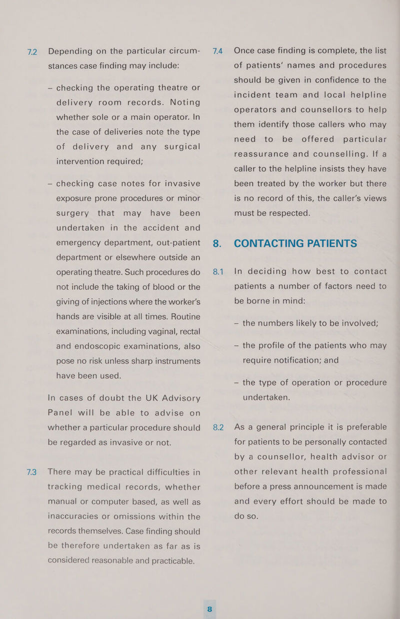 73 Depending on the particular circum- stances case finding may include: — checking the operating theatre or delivery room records. Noting whether sole or a main operator. In the case of deliveries note the type of delivery and any surgical intervention required; — checking case notes for invasive exposure prone procedures or minor that surgery may have been undertaken in the accident and emergency department, out-patient department or elsewhere outside an operating theatre. Such procedures do not include the taking of blood or the giving of injections where the worker's hands are visible at all times. Routine examinations, including vaginal, rectal and endoscopic examinations, also have been used. In cases of doubt the UK Advisory Panel will be able to advise on whether a particular procedure should be regarded as invasive or not. There may be practical difficulties in tracking medical records, whether manual or computer based, as well as inaccuracies or omissions within the records themselves. Case finding should be therefore undertaken as far as is considered reasonable and practicable. 7A 8.1 8.2 Once case finding is complete, the list of patients’ names and procedures should be given in confidence to the incident team and local helpline operators and counsellors to help them identify those callers who may need to be offered particular reassurance and counselling. If a caller to the helpline insists they have been treated by the worker but there is no record of this, the caller’s views must be respected. CONTACTING PATIENTS In deciding how best to contact patients a number of factors need to be borne in mind: — the numbers likely to be involved; — the profile of the patients who may — the type of operation or procedure undertaken. As a general principle it is preferable for patients to be personally contacted by a counsellor, health advisor or other relevant health professional before a press announcement is made and every effort should be made to do so.