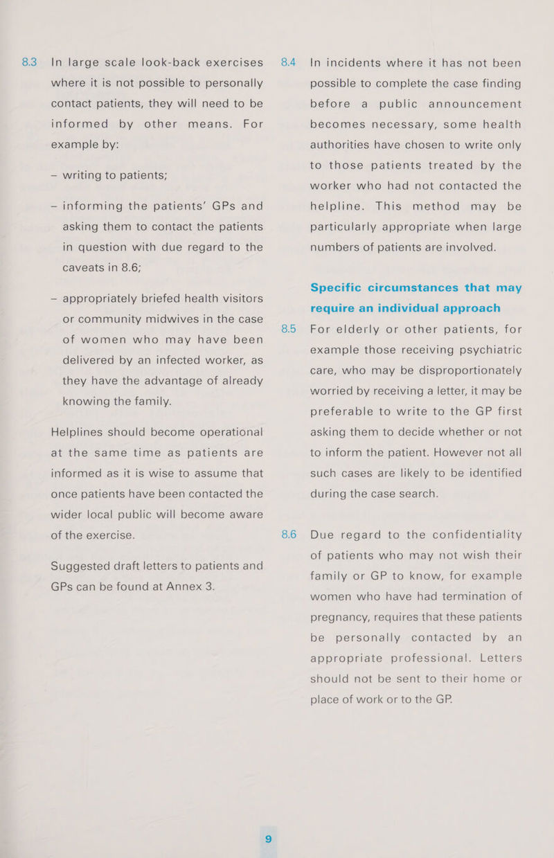 where it is not possible to personally contact patients, they will need to be For informed by other means. example by: — writing to patients; — informing the patients’ GPs and asking them to contact the patients in question with due regard to the caveats in 8.6; — appropriately briefed health visitors or community midwives in the case of women who may have been delivered by an infected worker, as they have the advantage of already knowing the family. Helplines should become operational at the same time as patients are informed as It is wise to assume that once patients have been contacted the wider local public will become aware of the exercise. Suggested draft letters to patients and GPs can be found at Annex 3. 8.5 8.6 possible to complete the case finding before a public announcement becomes necessary, some health authorities have chosen to write only to those patients treated by the worker who had not contacted the helpline. This method may be particularly appropriate when large numbers of patients are involved. Specific circumstances that may require an individual approach For elderly or other patients, for example those receiving psychiatric care, who may be disproportionately worried by receiving a letter, it may be preferable to write to the GP first asking them to decide whether or not to inform the patient. However not all such cases are likely to be identified during the case search. Due regard to the confidentiality of patients who may not wish their family or GP to know, for example women who have had termination of pregnancy, requires that these patients be personally contacted by an appropriate professional. Letters should not be sent to their home or place of work or to the GP.