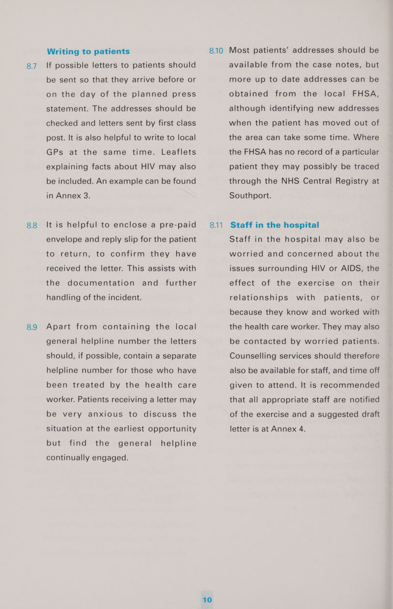 8.7 8.8 8.9 Writing to patients If possible letters to patients should be sent so that they arrive before or on the day of the planned press statement. The addresses should be checked and letters sent by first class post. It is also helpful to write to local GPs at the same time. Leaflets explaining facts about HIV may also be included. An example can be found in Annex 3. It is helpful to enclose a pre-paid envelope and reply slip for the patient to return, to confirm they have received the letter. This assists with the documentation and further handling of the incident. Apart from containing the local general helpline number the letters should, if possible, contain a separate helpline number for those who have been treated by the health care worker. Patients receiving a letter may be very anxious to discuss the but find the general helpline continually engaged. 8.11 10 available from the case notes, but more up to date addresses can be FHSA, although identifying new addresses obtained from the local when the patient has moved out of the area can take some time. Where the FHSA has no record of a particular patient they may possibly be traced through the NHS Central Registry at Southport. Staff in the hospital Staff in the hospital may also be worried and concerned about the issues Surrounding HIV or AIDS, the effect of the exercise on their relationships with patients, or because they know and worked with the health care worker. They may also be contacted by worried patients. Counselling services should therefore also be available for staff, and time off given to attend. It is recommended that all appropriate staff are notified of the exercise and a suggested draft