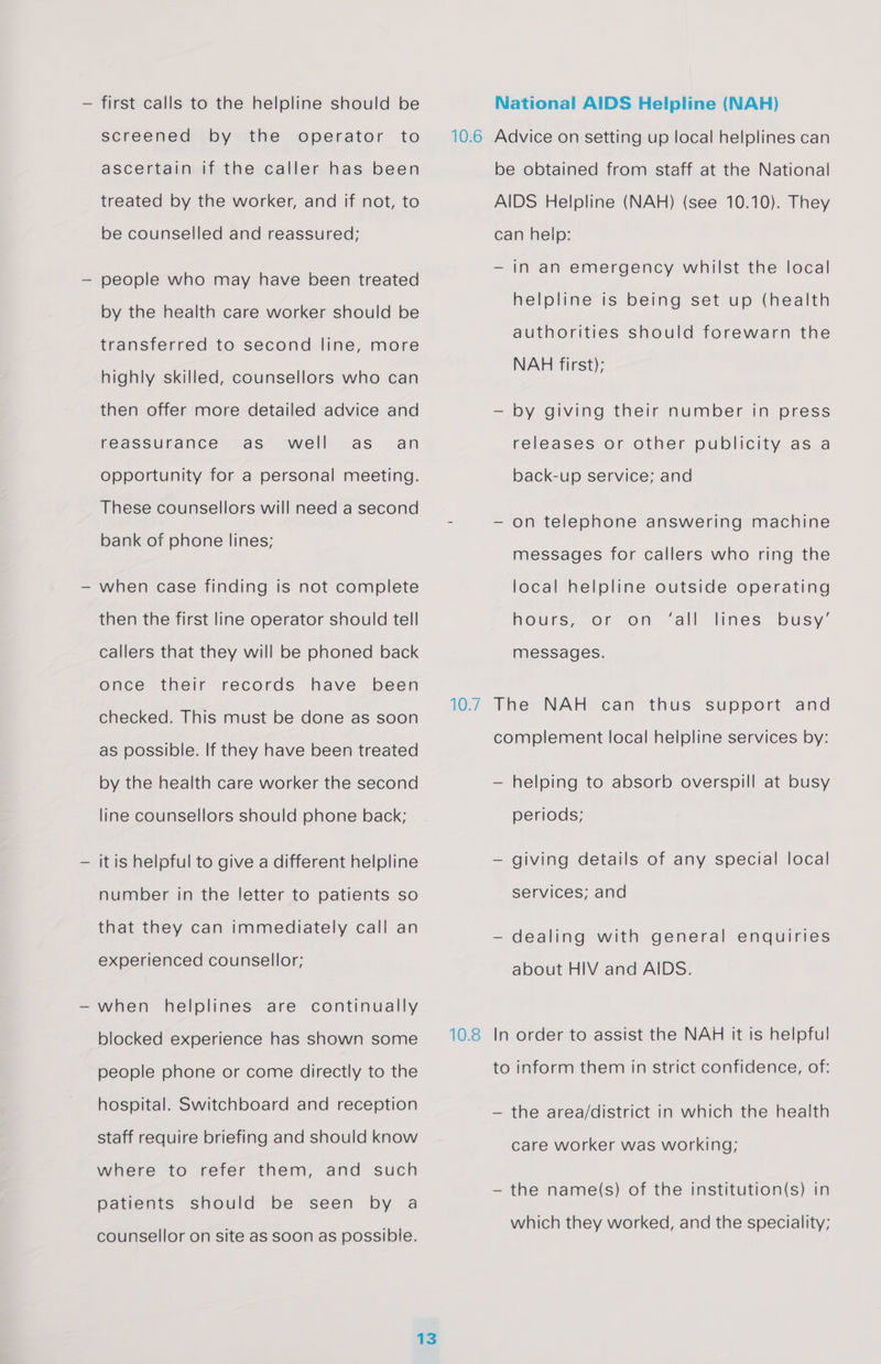 — first calls to the helpline should be screened by the operator to ascertain if the caller has been treated by the worker, and if not, to be counselled and reassured; people who may have been treated by the health care worker should be transferred to second line, more highly skilled, counsellors who can then offer more detailed advice and reassurance as well as_ an opportunity for a personal meeting. These counsellors will need a second bank of phone lines; when case finding is not complete then the first line operator should tell callers that they will be phoned back Once their records have been checked. This must be done as soon as possible. If they have been treated by the health care worker the second line counsellors should phone back; it is helpful to give a different helpline number in the letter to patients so that they can immediately call an experienced counsellor; when helplines are continually blocked experience has shown some people phone or come directly to the hospital. Switchboard and reception staff require briefing and should know where to refer them, and such patients should be seen by a counsellor on site as soon as possible. 13 10.6 10.8 National AIDS Helpline (NAH) Advice on setting up local helplines can be obtained from staff at the National AIDS Helpline (NAH) (see 10.10). They can heip: — in an emergency whilst the local helpline is being set up (health authorities should forewarn the NAH first); by giving their number in press releases or other publicity as a back-up service; and on telephone answering machine messages for callers who ring the local helpline outside operating i hours, or on “all lanes Dusy- messages. The NAH can thus support and complement local helpline services by: — helping to absorb overspill at busy periods; — giving details of any special local services; and — dealing with general enquiries about HIV and AIDS. In order to assist the NAH it is helpful to inform them in strict confidence, of: — the area/district in which the health care worker was working; — the name(s) of the institution(s) in which they worked, and the speciality;